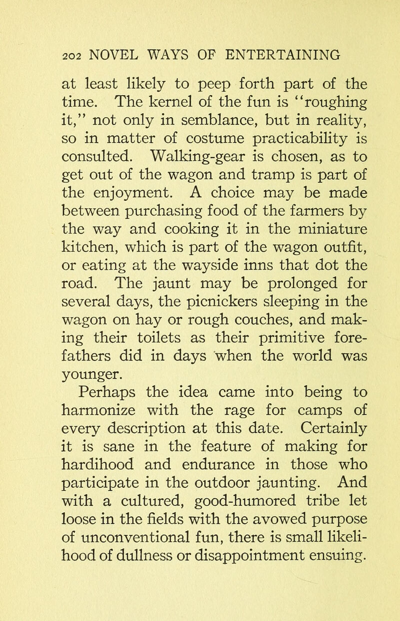 at least likely to peep forth part of the time. The kernel of the fun is “roughing it,” not only in semblance, but in reality, so in matter of costume practicability is consulted. Walking-gear is chosen, as to get out of the wagon and tramp is part of the enjoyment. A choice may be made between purchasing food of the farmers by the way and cooking it in the miniature kitchen, which is part of the wagon outfit, or eating at the wayside inns that dot the road. The jaunt may be prolonged for several days, the picnickers sleeping in the wagon on hay or rough couches, and mak- ing their toilets as their primitive fore- fathers did in days when the world was younger. Perhaps the idea came into being to harmonize with the rage for camps of every description at this date. Certainly it is sane in the feature of making for hardihood and endurance in those who participate in the outdoor jaunting. And with a cultured, good-humored tribe let loose in the fields with the avowed purpose of unconventional fun, there is small likeli- hood of dullness or disappointment ensuing.