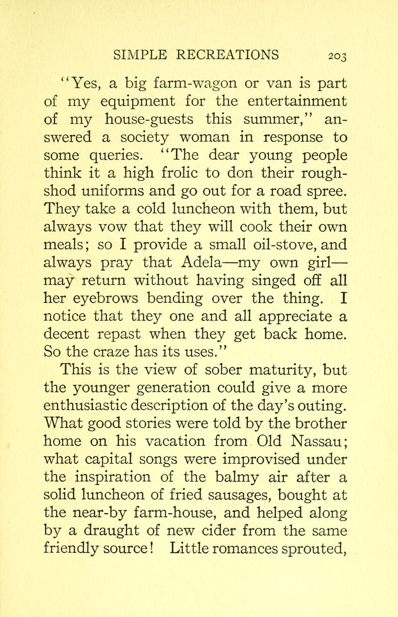 “Yes, a big farm-wagon or van is part of my equipment for the entertainment of my house-guests this summer,” an- swered a society woman in response to some queries. “The dear young people think it a high frolic to don their rough- shod uniforms and go out for a road spree. They take a cold luncheon with them, but always vow that they will cook their own meals; so I provide a small oil-stove, and always pray that Adel a—my own girl— may return without having singed off all her eyebrows bending over the thing. I notice that they one and all appreciate a decent repast when they get back home. So the craze has its uses.” This is the view of sober maturity, but the younger generation could give a more enthusiastic description of the day’s outing. What good stories were told by the brother home on his vacation from Old Nassau; what capital songs were improvised under the inspiration of the balmy air after a solid luncheon of fried sausages, bought at the near-by farm-house, and helped along by a draught of new cider from the same friendly source! Little romances sprouted,