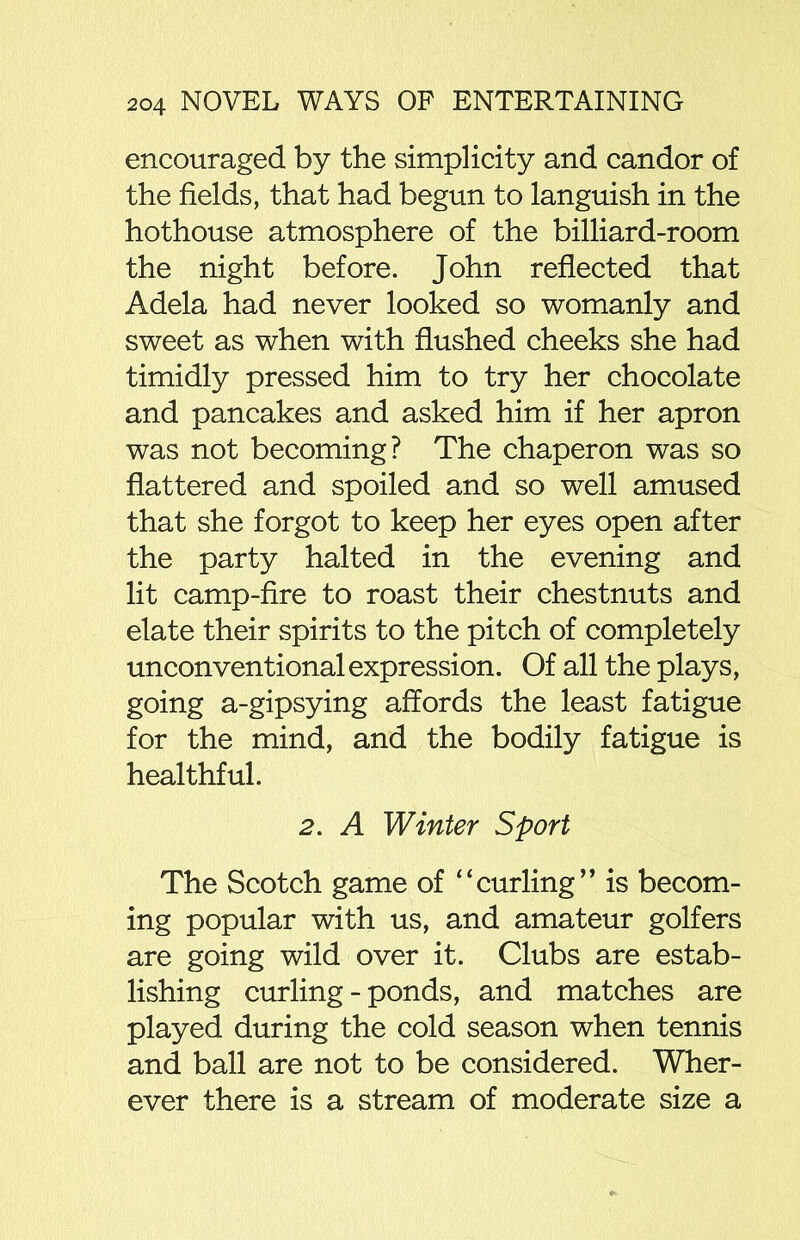 encouraged by the simplicity and candor of the fields, that had begun to languish in the hothouse atmosphere of the billiard-room the night before. John reflected that Adela had never looked so womanly and sweet as when with flushed cheeks she had timidly pressed him to try her chocolate and pancakes and asked him if her apron was not becoming? The chaperon was so flattered and spoiled and so well amused that she forgot to keep her eyes open after the party halted in the evening and lit camp-fire to roast their chestnuts and elate their spirits to the pitch of completely unconventional expression. Of all the plays, going a-gipsying affords the least fatigue for the mind, and the bodily fatigue is healthful. 2. A Winter Sport The Scotch game of “curling” is becom- ing popular with us, and amateur golfers are going wild over it. Clubs are estab- lishing curling - ponds, and matches are played during the cold season when tennis and ball are not to be considered. Wher- ever there is a stream of moderate size a