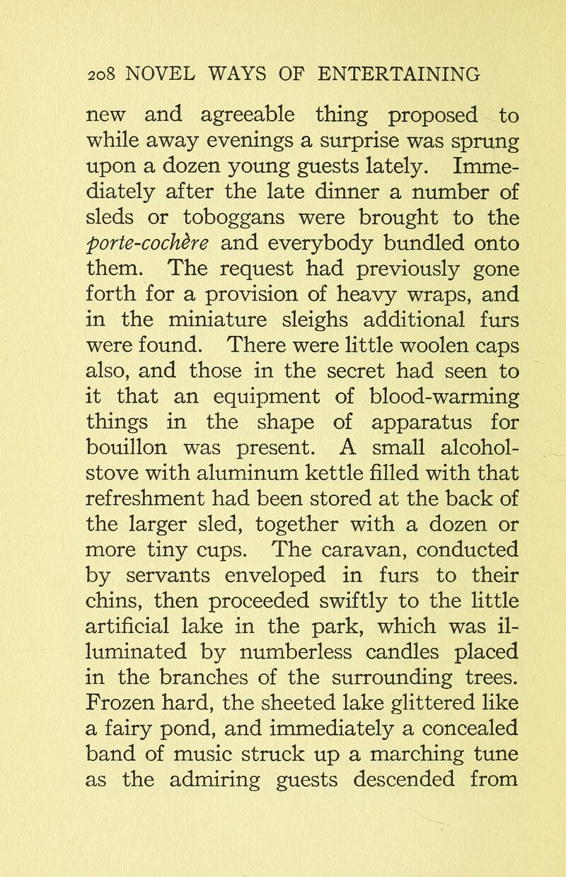 new and agreeable thing proposed to while away evenings a surprise was sprung upon a dozen young guests lately. Imme- diately after the late dinner a number of sleds or toboggans were brought to the porte-cochdre and everybody bundled onto them. The request had previously gone forth for a provision of heavy wraps, and in the miniature sleighs additional furs were found. There were little woolen caps also, and those in the secret had seen to it that an equipment of blood-warming things in the shape of apparatus for bouillon was present. A small alcohol- stove with aluminum kettle filled with that refreshment had been stored at the back of the larger sled, together with a dozen or more tiny cups. The caravan, conducted by servants enveloped in furs to their chins, then proceeded swiftly to the little artificial lake in the park, which was il- luminated by numberless candles placed in the branches of the surrounding trees. Frozen hard, the sheeted lake glittered like a fairy pond, and immediately a concealed band of music struck up a marching tune as the admiring guests descended from