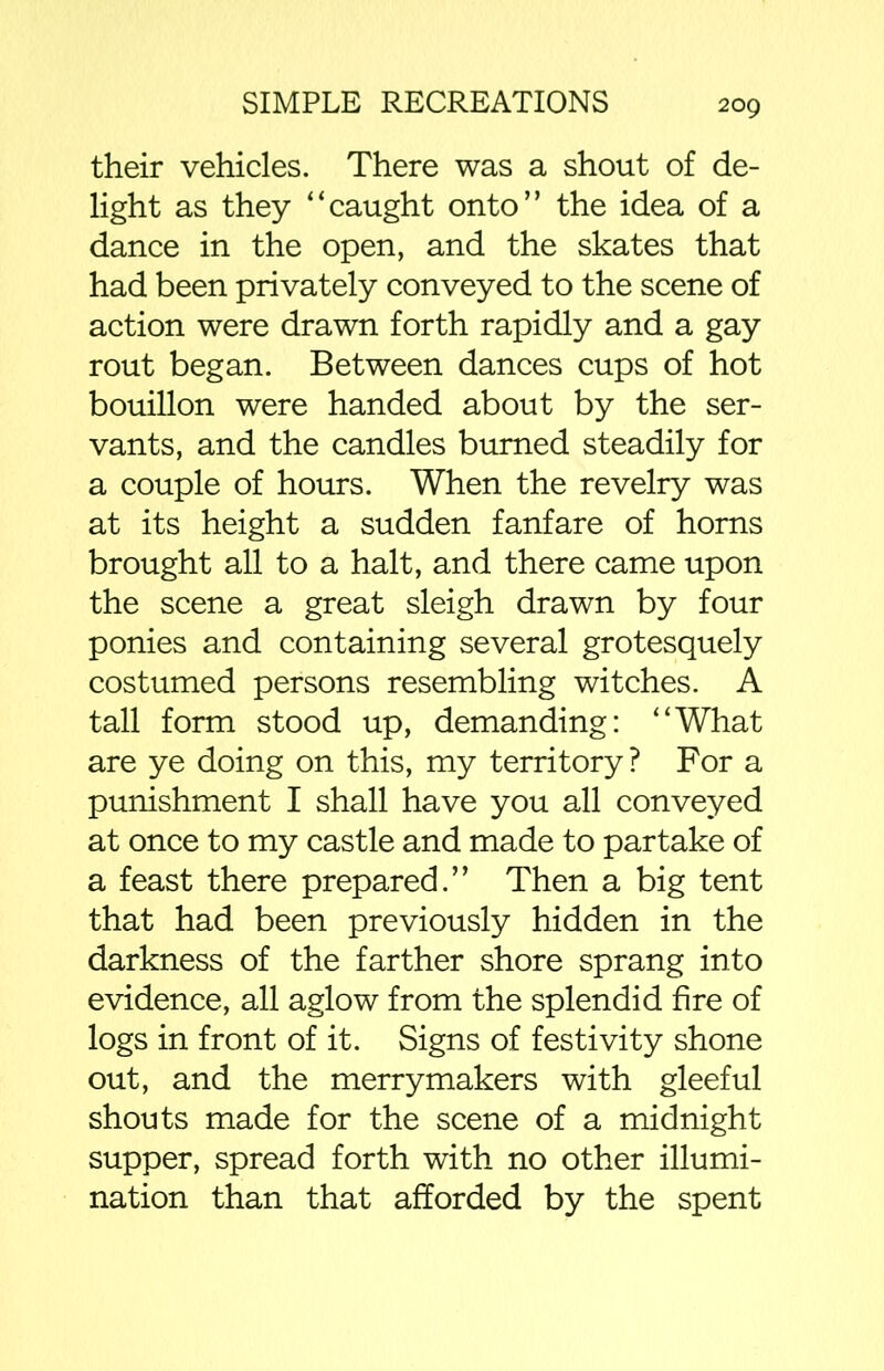 their vehicles. There was a shout of de- light as they “caught onto” the idea of a dance in the open, and the skates that had been privately conveyed to the scene of action were drawn forth rapidly and a gay rout began. Between dances cups of hot bouillon were handed about by the ser- vants, and the candles burned steadily for a couple of hours. When the revelry was at its height a sudden fanfare of horns brought all to a halt, and there came upon the scene a great sleigh drawn by four ponies and containing several grotesquely costumed persons resembling witches. A tall form stood up, demanding: “What are ye doing on this, my territory ? For a punishment I shall have you all conveyed at once to my castle and made to partake of a feast there prepared.” Then a big tent that had been previously hidden in the darkness of the farther shore sprang into evidence, all aglow from the splendid fire of logs in front of it. Signs of festivity shone out, and the merrymakers with gleeful shouts made for the scene of a midnight supper, spread forth with no other illumi- nation than that afforded by the spent