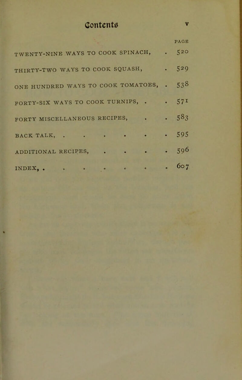 PAGE twenty-nine ways to cook SPINACH, . S2° THIRTY-TWO WAYS TO COOK SQUASH, . 529 ONE HUNDRED WAYS TO COOK TOMATOES, . 538 FORTY-SIX WAYS TO COOK TURNIPS, . . 571 FORTY MISCELLANEOUS RECIPES, . . 5^3 BACK TALK, ...... 595 ADDITIONAL RECIPES, .... 59^ INDEX, . . . . * * .607