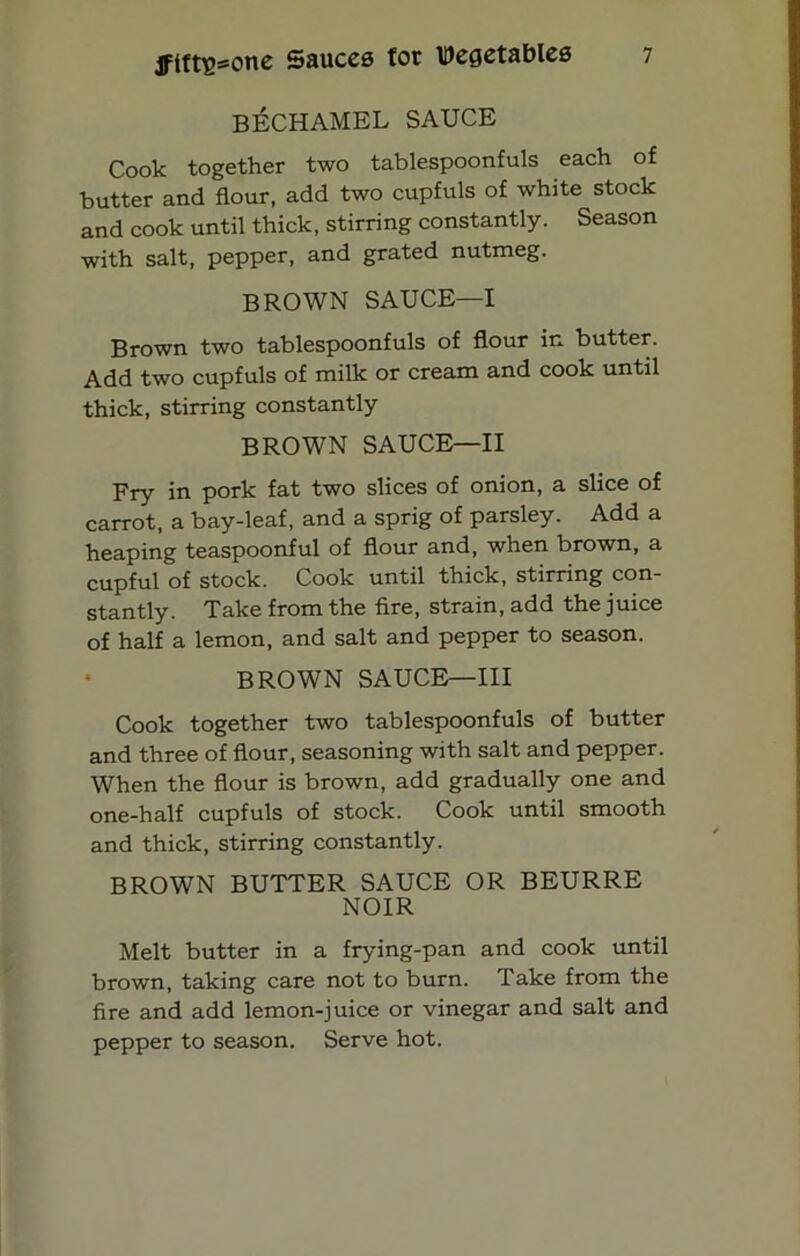 BECHAMEL SAUCE Cook together two tablespoonfuls each of butter and flour, add two cupfuls of white stock and cook until thick, stirring constantly. Season with salt, pepper, and grated nutmeg. BROWN SAUCE—I Brown two tablespoonfuls of flour in butter. Add two cupfuls of milk or cream and cook until thick, stirring constantly BROWN SAUCE—II Fry in pork fat two slices of onion, a slice of carrot, a bay-leaf, and a sprig of parsley. Add a heaping teaspoonful of flour and, when brown, a cupful of stock. Cook until thick, stirring con- stantly. Take from the fire, strain, add the juice of half a lemon, and salt and pepper to season. BROWN SAUCE—III Cook together two tablespoonfuls of butter and three of flour, seasoning with salt and pepper. When the flour is brown, add gradually one and one-half cupfuls of stock. Cook until smooth and thick, stirring constantly. BROWN BUTTER SAUCE OR BEURRE NOIR Melt butter in a frying-pan and cook until brown, taking care not to burn. Take from the fire and add lemon-juice or vinegar and salt and pepper to season. Serve hot.