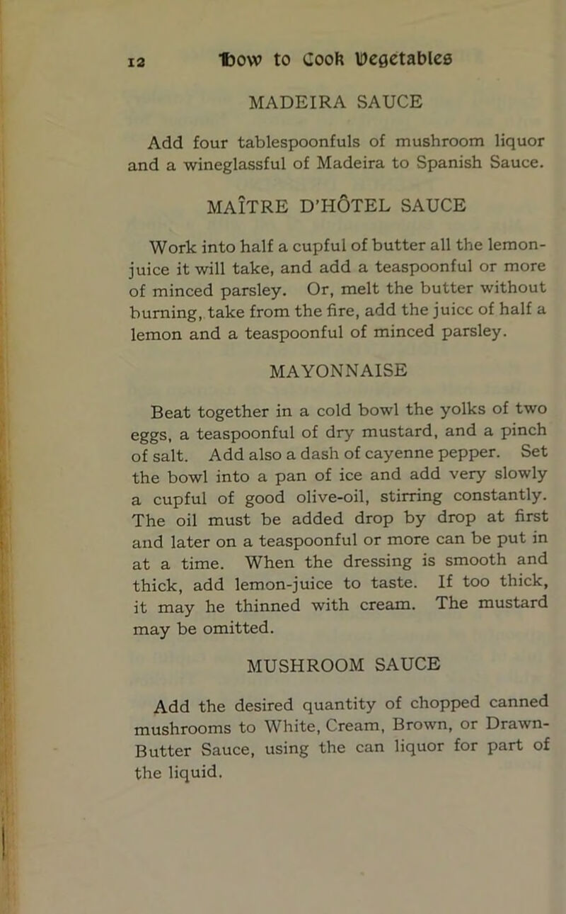 MADEIRA SAUCE Add four tablespoonfuls of mushroom liquor and a wineglassful of Madeira to Spanish Sauce. MAITRE D’HOTEL SAUCE Work into half a cupful of butter all the lemon- juice it will take, and add a teaspoonful or more of minced parsley. Or, melt the butter without burning, take from the fire, add the juice of half a lemon and a teaspoonful of minced parsley. MAYONNAISE Beat together in a cold bowl the yolks of two eggs, a teaspoonful of dry mustard, and a pinch of salt. Add also a dash of cayenne pepper. Set the bowl into a pan of ice and add very slowly a cupful of good olive-oil, stirring constantly. The oil must be added drop by drop at first and later on a teaspoonful or more can be put in at a time. When the dressing is smooth and thick, add lemon-juice to taste. If too thick, it may he thinned with cream. The mustard may be omitted. MUSHROOM SAUCE Add the desired quantity of chopped canned mushrooms to White, Cream, Brown, or Drawn- Butter Sauce, using the can liquor for part of the liquid.