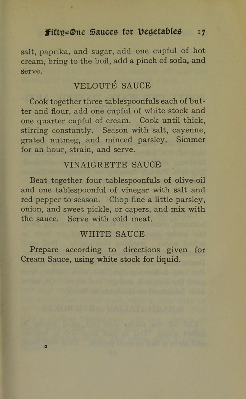 salt, paprika, and sugar, add one cupful of hot cream, bring to the boil, add a pinch of soda, and serve. VELOUTE SAUCE Cook together three tablespoonfuls each of but- ter and flour, add one cupful of white stock and one quarter cupful of cream. Cook until thick, stirring constantly. Season with salt, cayenne, grated nutmeg, and minced parsley. Simmer for an hour, strain, and serve. VINAIGRETTE SAUCE Beat together four tablespoonfuls of olive-oil and one tablespoonful of vinegar with salt and red pepper to season. Chop fine a little parsley, onion, and sweet pickle, or capers, and mix with the sauce. Serve with cold meat. WHITE SAUCE Prepare according to directions given for Cream Sauce, using white stock for liquid.