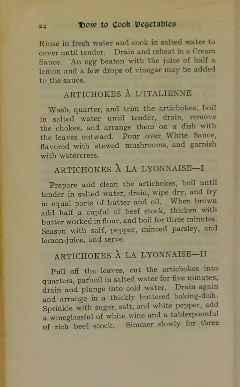 Rinse in fresh water and cook in salted water to cover until tender. Drain and reheat in a Cream Sauce. An egg beaten with the juice of half a lemon and a few drops of vinegar may be added to the sauce. ARTICHOKES A L’lTALIENNE Wash, quarter, and trim the artichokes, boil in salted water until tender, drain, remove the chokes, and arrange them on a dish with the leaves outward. Pour over White Sauce, flavored with stewed mushrooms, and garnish with watercress. ARTICHOKES A LA LYONNAISE—I Prepare and clean the artichokes, boil until tender in salted water, drain, wipe dry, and fry in equal parts of butter and oil. When brown add half a cupful of beef stock, thicken with butter worked in flour, and boil for three minutes. Season with salt', pepper, minced parsley, and lemon-juice, and serve. ARTICHOKES A LA LYONNAISE—II Pull off the leaves, cut the artichokes into quarters, parboil in salted water for five minutes, drain and plunge into cold water. Drain again and arrange in a thickly buttered baking-dish. Sprinkle with sugar, salt, and white pepper, add a wineglassful of white wine and a tablespoonful of rich beef stock. Simmer slowly for three