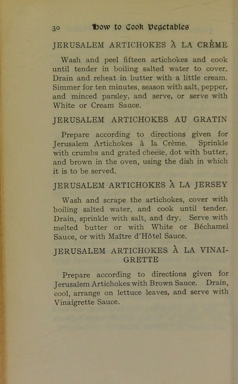 JERUSALEM ARTICHOKES A LA CR^ME Wash and peel fifteen artichokes and cook until tender in boiling salted water to cover. Drain and reheat in butter with a little cream. Simmer for ten minutes, season with salt, pepper, and minced parsley, and serve, or serve with White or Cream Sauce. JERUSALEM ARTICHOKES AU GRATIN Prepare according to directions given for Jerusalem Artichokes k la Creme. Sprinkle with crumbs and grated cheese, dot with butter, and brown in the oven, using the dish in which it is to be served. JERUSALEM ARTICHOKES A LA JERSEY Wash and scrape the artichokes, cover with boiling salted water, and cook until tender. Drain, sprinkle with salt, and dry. Serve with melted butter or with White or B6chamel Sauce, or with Maitre d’Hbtel Sauce. JERUSALEM ARTICHOKES A LA VINAI- GRETTE Prepare according to directions given for Jerusalem Artichokes with Brown Sauce. Drain, cool, arrange on lettuce leaves, and serve with Vinaigrette Sauce.