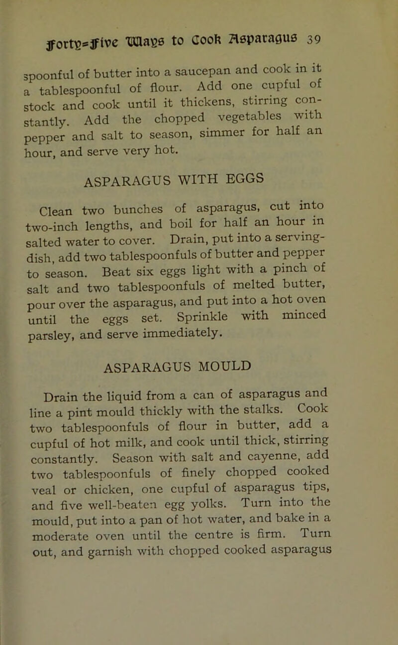 spoonful of butter into a saucepan and cook in it a tablespoonful of flour. Add one cupful of stock and cook until it thickens, stirring con- stantly. Add the chopped vegetables with pepper and salt to season, simmer for half an hour, and serve very hot. ASPARAGUS WITH EGGS Clean two bunches of asparagus, cut into two-inch lengths, and boil for half an hour in salted water to cover. Drain, put into a serving- dish, add two tablespoonfuls of butter and pepper to season. Beat six eggs light with a pinch of salt and two tablespoonfuls of melted butter, pour over the asparagus, and put into a hot oven until the eggs set. Sprinkle with minced parsley, and serve immediately. ASPARAGUS MOULD Drain the liquid from a can of asparagus and line a pint mould thickly with the stalks. Cook two tablespoonfuls of flour in butter, add a cupful of hot milk, and cook until thick, stirring constantly. Season with salt and cayenne, add two tablespoonfuls of finely chopped cooked veal or chicken, one cupful of asparagus tips, and five well-beaten egg yolks. Turn into the mould, put into a pan of hot water, and bake in a moderate oven until the centre is firm. Turn out, and garnish with chopped cooked asparagus