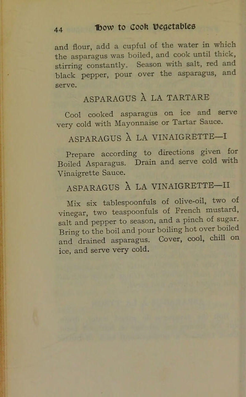 and flour, add a cupful of the water in which the asparagus was boiled, and cook until thick, stirring constantly. Season with salt, red and black pepper, pour over the asparagus, and serve. ASPARAGUS A LA TARTARE Cool cooked asparagus on ice and serve very cold with Mayonnaise or Tartar Sauce. ASPARAGUS A LA VINAIGRETTE—I Prepare according to directions given for Boiled Asparagus. Drain and serve cold with Vinaigrette Sauce. ASPARAGUS A LA VINAIGRETTE—II Mix six tablespoonfuls of olive-oil, two of vinegar, two teaspoonfuls of French mustard, salt and pepper to season, and a pinch of sugar. Bring to the boil and pour boiling hot over boiled and drained asparagus. Cover, cool, chill on ice, and serve very cold.