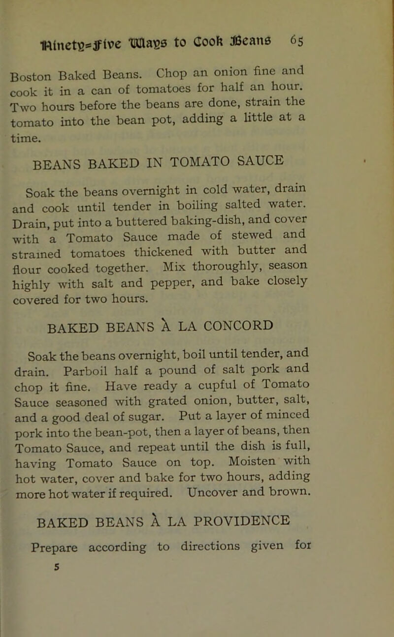 Boston Baked Beans. Chop an onion fine and cook it in a can of tomatoes for half an hour. Two hours before the beans are done, strain the tomato into the bean pot, adding a little at a time. BEANS BAKED IN TOMATO SAUCE Soak the beans overnight in cold water, drain and cook until tender in boiling salted water. Drain, put into a buttered baking-dish, and cover with a Tomato Sauce made of stewed and strained tomatoes thickened with butter and flour cooked together. Mix thoroughly, season highly with salt and pepper, and bake closely covered for two hours. BAKED BEANS X LA CONCORD Soak the beans overnight, boil until tender, and drain. Parboil half a pound of salt pork and chop it fine. Have ready a cupful of Tomato Sauce seasoned with grated onion, butter, salt, and a good deal of sugar. Put a layer of minced pork into the bean-pot, then a layer of beans, then Tomato Sauce, and repeat until the dish is full, having Tomato Sauce on top. Moisten with hot water, cover and bake for two hours, adding more hot water if required. Uncover and brown. BAKED BEANS A LA PROVIDENCE Prepare according to directions given for 5