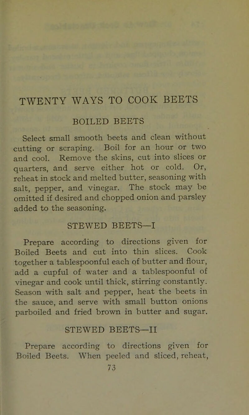 TWENTY WAYS TO COOK BEETS BOILED BEETS Select small smooth beets and clean without cutting or scraping. Boil for an hour or two and cool. Remove the skins, cut into slices or quarters, and serve either hot or cold. Or, reheat in stock and melted butter, seasoning with salt, pepper, and vinegar. The stock may be omitted if desired and chopped onion and parsley added to the seasoning. STEWED BEETS—I Prepare according to directions given for Boiled Beets and cut into thin slices. Cook together a tablespoonful each of butter and flour, add a cupful of water and a tablespoonful of vinegar and cook until thick, stirring constantly. Season with salt and pepper, heat the beets in the sauce, and serve with small button onions parboiled and fried brown in butter and sugar. STEWED BEETS—II Prepare according to directions given for Boiled Beets. When peeled and sliced, reheat,