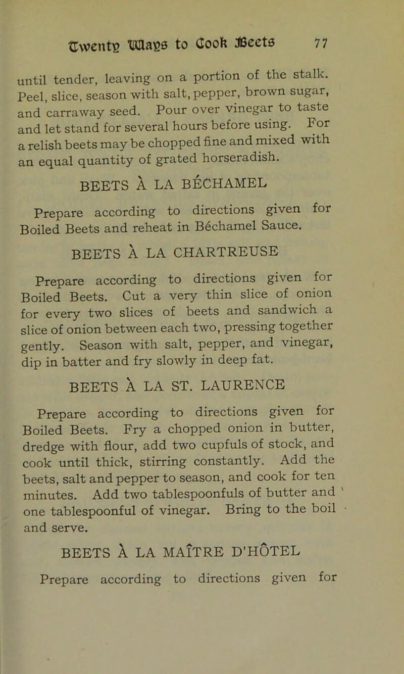 until tender, leaving on a portion of the stalk. Peel, slice, season with salt, pepper, brown sugar, and carraway seed. Pour over vinegar to taste and let stand for several hours before using. For a relish beets may be chopped fine and mixed with an equal quantity of grated horseradish. BEETS A LA BECHAMEL Prepare according to directions given for Boiled Beets and reheat in Bechamel Sauce. BEETS A LA CHARTREUSE Prepare according to directions given for Boiled Beets. Cut a very thin slice of onion for every two slices of beets and sandwich a slice of onion between each two, pressing together gently. Season with salt, pepper, and vinegar, dip in batter and fry slowly in deep fat. BEETS A LA ST. LAURENCE Prepare according to directions given for Boiled Beets. Fry a chopped onion in butter, dredge with flour, add two cupfuls of stock, and cook until thick, stirring constantly. Add the beets, salt and pepper to season, and cook for ten minutes. Add two tablespoonfuls of butter and one tablespoonful of vinegar. Bring to the boil and serve. BEETS A LA MAITRE D’HOTEL Prepare according to directions given for