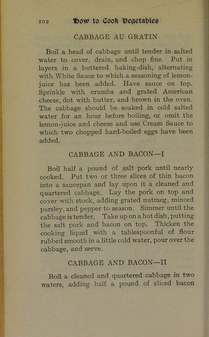 CABBAGE AU GRATIN Boil a head of cabbage until tender in salted water to cover, drain, and chop fine. Put in layers in a buttered baking-dish, alternating with White Sauce to which a seasoning of lemon- juice has been added. Have sauce on top. Sprinkle with crumbs and grated American cheese, dot with butter, and brown in the oven. The cabbage should be soaked in cold salted water for an hour before boiling, or omit the lemon-juice and cheese and use Cream Sauce to which two chopped hard-boiled eggs have been added. CABBAGE AND BACON—I Boil half a pound of salt pork until nearly cooked. Put two or three slices of thin bacon into a saucepan and lay upon it a cleaned and quartered cabbage. Lay the pork on top and cover with stock, adding grated nutmeg, minced parsley, and pepper to season. Simmer until the cabbage is tender. Take up on a hot dish, putting the salt pork and bacon on top. Thicken the cooking liquid with a tablespoonful of flour rubbed smooth in a little cold water, pour over the cabbage, and serve. CABBAGE AND BACON—II Boil a cleaned and quartered cabbage in two waters, adding half a pound of sliced bacon