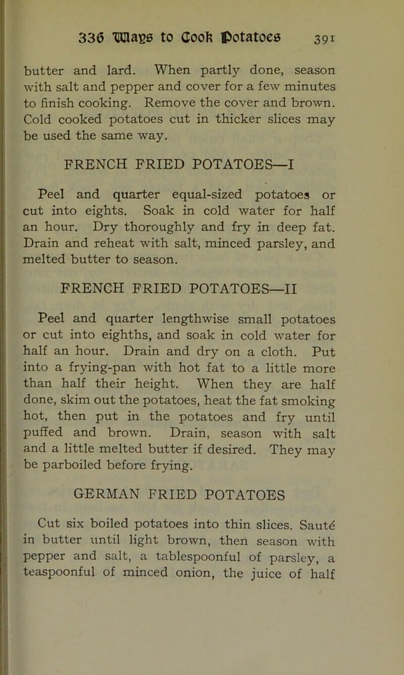 butter and lard. When partly done, season with salt and pepper and cover for a few minutes to finish cooking. Remove the cover and brown. Cold cooked potatoes cut in thicker slices may be used the same way. FRENCH FRIED POTATOES—I * Peel and quarter equal-sized potatoes or cut into eights. Soak in cold water for half an hour. Dry thoroughly and fry in deep fat. Drain and reheat with salt, minced parsley, and melted butter to season. FRENCH FRIED POTATOES—II Peel and quarter lengthwise small potatoes or cut into eighths, and soak in cold water for half an hour. Drain and dry on a cloth. Put into a frying-pan with hot fat to a little more than half their height. When they are half done, skim out the potatoes, heat the fat smoking hot, then put in the potatoes and fry until puffed and brown. Drain, season with salt and a little melted butter if desired. They may be parboiled before frying. GERMAN FRIED POTATOES Cut six boiled potatoes into thin slices. Saut£ in butter until light brown, then season with pepper and salt, a tablespoonful of parsley, a teaspoonful of minced onion, the juice of half