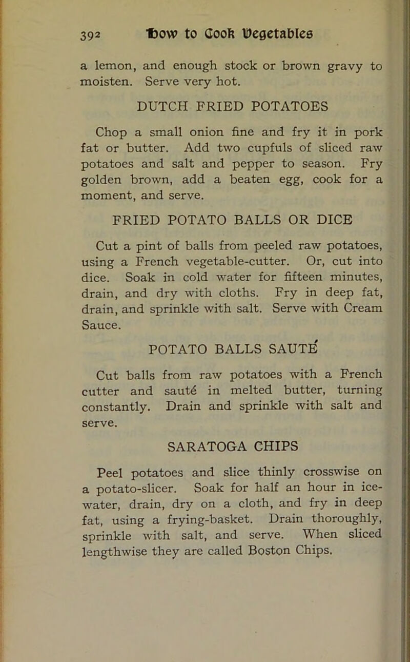 a lemon, and enough stock or brown gravy to moisten. Serve very hot. DUTCH FRIED POTATOES Chop a small onion fine and fry it in pork fat or butter. Add two cupfuls of sliced raw potatoes and salt and pepper to season. Fry golden brown, add a beaten egg, cook for a moment, and serve. FRIED POTATO BALLS OR DICE Cut a pint of balls from peeled raw potatoes, using a French vegetable-cutter. Or, cut into dice. Soak in cold water for fifteen minutes, drain, and dry with cloths. Fry in deep fat, drain, and sprinkle with salt. Serve with Cream Sauce. POTATO BALLS SAUTE' Cut balls from raw potatoes with a French cutter and sautd in melted butter, turning constantly. Drain and sprinkle with salt and serve. SARATOGA CHIPS Peel potatoes and slice thinly crosswise on a potato-slicer. Soak for half an hour in ice- water, drain, dry on a cloth, and fry in deep fat, using a frying-basket. Drain thoroughly, sprinkle with salt, and serve. When sliced lengthwise they are called Boston Chips.