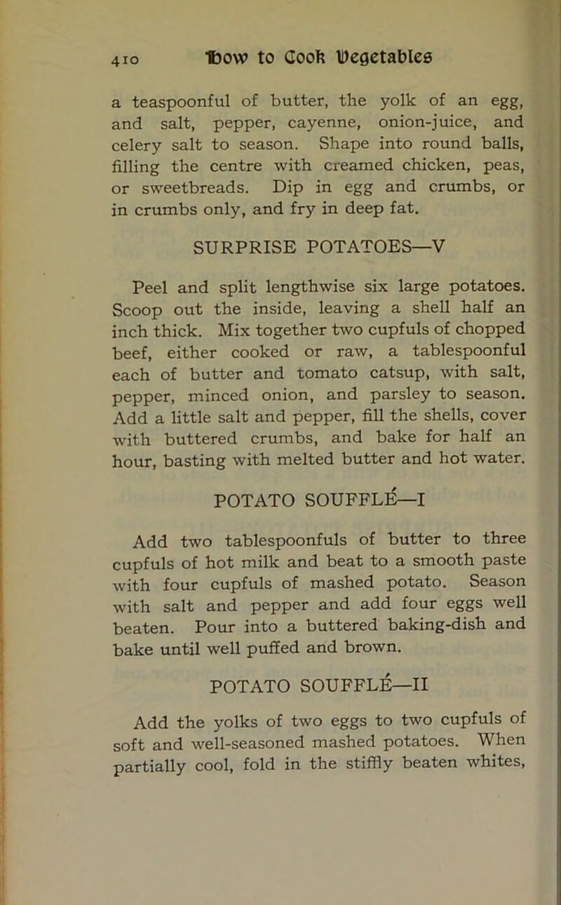 a teaspoonful of butter, the yolk of an egg, and salt, pepper, cayenne, onion-juice, and celery salt to season. Shape into round balls, filling the centre with creamed chicken, peas, or sweetbreads. Dip in egg and crumbs, or in crumbs only, and fry in deep fat. SURPRISE POTATOES—V Peel and split lengthwise six large potatoes. Scoop out the inside, leaving a shell half an inch thick. Mix together two cupfuls of chopped beef, either cooked or raw, a tablespoonful each of butter and tomato catsup, with salt, pepper, minced onion, and parsley to season. Add a little salt and pepper, fill the shells, cover with buttered crumbs, and bake for half an hour, basting with melted butter and hot water. POTATO SOUFFLE—I Add two tablespoonfuls of butter to three cupfuls of hot milk and beat to a smooth paste with four cupfuls of mashed potato. Season with salt and pepper and add four eggs well beaten. Pour into a buttered baking-dish and bake until well puffed and brown. POTATO SOUFFLE—II Add the yolks of two eggs to two cupfuls of soft and well-seasoned mashed potatoes. When partially cool, fold in the stiffly beaten whites,