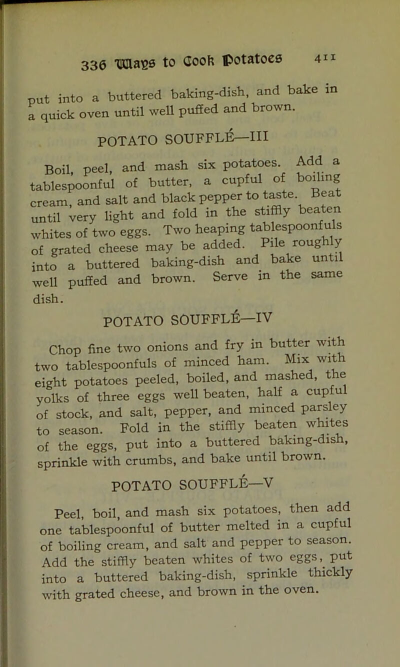 put into a buttered baking-dish, and bake in a quick oven until well puffed and brown. POTATO SOUFFLE—III Boil, peel, and mash six potatoes Add a tablespoonful of butter, a cupful of boiling cream, and salt and black pepper to taste Beat until very light and fold in the stiffly beaten whites of two eggs. Two heaping tablespoonfuls of grated cheese may be added. Pile roug y into a buttered baking-dish and bake until well puffed and brown. Serve in the same dish. POTATO SOUFFLE—IV Chop fine two onions and fry in butter with two tablespoonfuls of minced ham. Mix with eight potatoes peeled, boiled, and mashed, the yolks of three eggs well beaten, half a cupfu of stock, and salt, pepper, and minced parsley to season. Fold in the stiffly beaten whites of the eggs, put into a buttered baking-dish, sprinkle with crumbs, and bake until brown. POTATO SOUFFLE—V Peel, boil, and mash six potatoes, then add one tablespoonful of butter melted in a cupful of boiling cream, and salt and pepper to season. Add the stiffly beaten whites of two eggsput into a buttered baking-dish, sprinkle thickly with grated cheese, and brown in the oven.