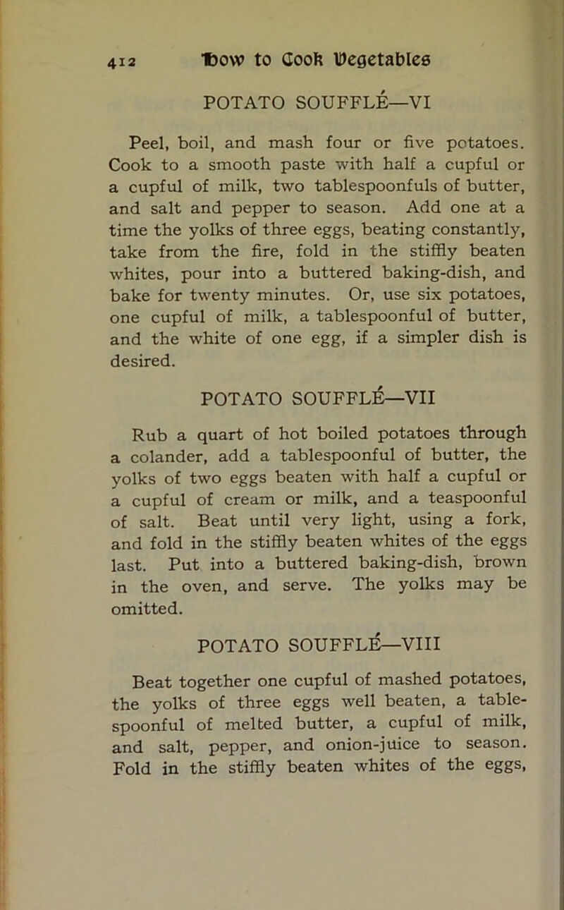 POTATO SOUFFLE—VI Peel, boil, and mash four or five potatoes. Cook to a smooth paste with half a cupful or a cupful of milk, two tablespoonfuls of butter, and salt and pepper to season. Add one at a time the yolks of three eggs, beating constantly, take from the fire, fold in the stiffly beaten whites, pour into a buttered baking-dish, and bake for twenty minutes. Or, use six potatoes, one cupful of milk, a tablespoonful of butter, and the white of one egg, if a simpler dish is desired. POTATO SOUFFLE—VII Rub a quart of hot boiled potatoes through a colander, add a tablespoonful of butter, the yolks of two eggs beaten with half a cupful or a cupful of cream or milk, and a teaspoonful of salt. Beat until very light, using a fork, and fold in the stiffly beaten whites of the eggs last. Put into a buttered baking-dish, brown in the oven, and serve. The yolks may be omitted. POTATO SOUFFLE—VIII Beat together one cupful of mashed potatoes, the yolks of three eggs well beaten, a table- spoonful of melted butter, a cupful of milk, and salt, pepper, and onion-juice to season. Fold in the stiffly beaten whites of the eggs,