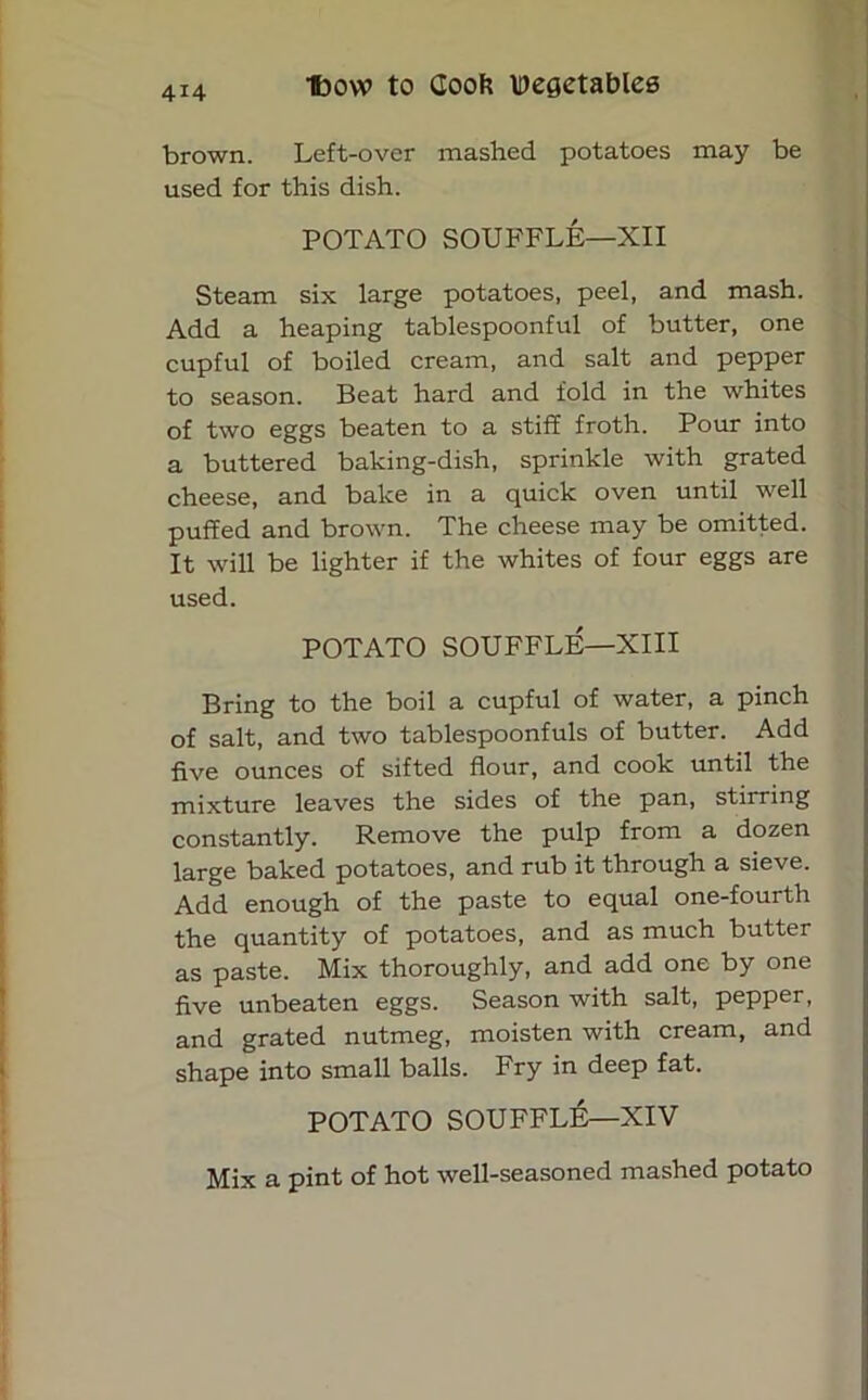 brown. Left-over mashed potatoes may be used for this dish. POTATO SOUFFLE—XII Steam six large potatoes, peel, and mash. Add a heaping tablespoonful of butter, one cupful of boiled cream, and salt and pepper to season. Beat hard and fold in the whites of two eggs beaten to a stiff froth. Pour into a buttered baking-dish, sprinkle with grated cheese, and bake in a quick oven until well puffed and brown. The cheese may be omitted. It will be lighter if the whites of four eggs are used. POTATO SOUFFLE—XIII Bring to the boil a cupful of water, a pinch of salt, and two tablespoonfuls of butter. Add five ounces of sifted flour, and cook until the mixture leaves the sides of the pan, stirring constantly. Remove the pulp from a dozen large baked potatoes, and rub it through a sieve. Add enough of the paste to equal one-fourth the quantity of potatoes, and as much butter as paste. Mix thoroughly, and add one by one five unbeaten eggs. Season with salt, pepper, and grated nutmeg, moisten with cream, and shape into small balls. Fry in deep fat. POTATO SOUFFLE—XIV Mix a pint of hot well-seasoned mashed potato