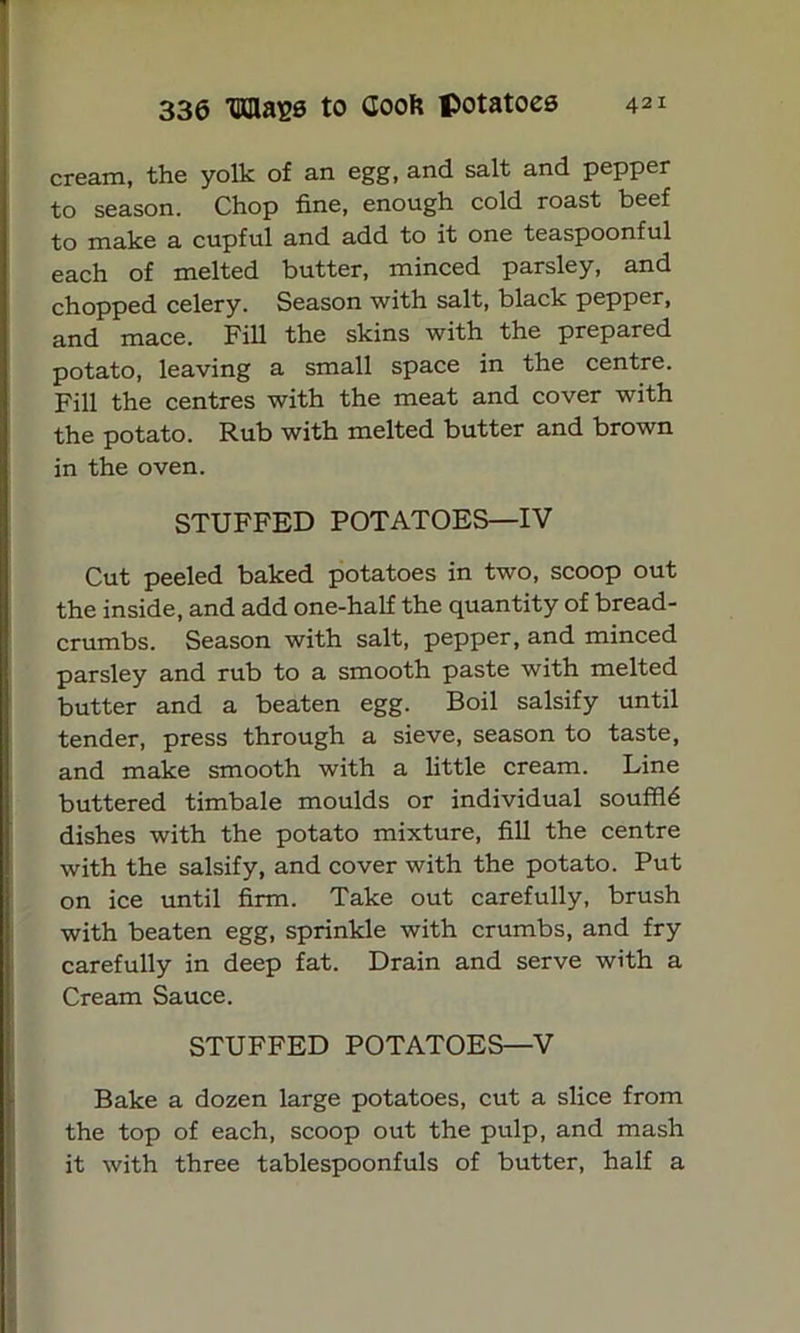 cream, the yolk of an egg, and salt and pepper to season. Chop fine, enough cold roast beef to make a cupful and add to it one teaspoonful each of melted butter, minced parsley, and chopped celery. Season with salt, black pepper, and mace. Fill the skins with the prepared potato, leaving a small space in the centre. Fill the centres with the meat and cover with the potato. Rub with melted butter and brown in the oven. STUFFED POTATOES—IV Cut peeled baked potatoes in two, scoop out the inside, and add one-half the quantity of bread- crumbs. Season with salt, pepper, and minced I parsley and rub to a smooth paste with melted butter and a beaten egg. Boil salsify until tender, press through a sieve, season to taste, and make smooth with a little cream. Line buttered timbale moulds or individual souffle dishes with the potato mixture, fill the centre with the salsify, and cover with the potato. Put on ice until firm. Take out carefully, brush with beaten egg, sprinkle with crumbs, and fry carefully in deep fat. Drain and serve with a Cream Sauce. STUFFED POTATOES—V Bake a dozen large potatoes, cut a slice from the top of each, scoop out the pulp, and mash it with three tablespoonfuls of butter, half a