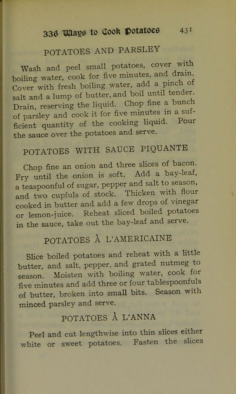 POTATOES AND PARSLEY Wash and peel small potatoes, cover with boiling water, cook for five minutes, and dram Cover with fresh boiling water, add a pinch of salt and a lump of butter, and boil until tender Drain, reserving the liquid. Chop fine a bunch of parsley and cook it for five minutes in a suf- ficient quantity of the cooking liquid. Pour the sauce over the potatoes and serve. POTATOES WITH SAUCE PIQUANTE Chop fine an onion and three slices of bacon. Fry until the onion is soft. Add a bay-leaf, a teaspoonful of sugar, pepper and salt to season, and two cupfuls of stock. Thicken with flour cooked in butter and add a few drops of vinegar or lemon-juice. Reheat sliced boiled potatoes in the sauce, take out the bay-leaf and serve. POTATOES A L’AMERICAINE Slice boiled potatoes and reheat with a little butter, and salt, pepper, and grated nutmeg to season. Moisten with boiling water, cook for five minutes and add three or four tablespoonfuls of butter, broken into small bits. Season with minced parsley and serve. POTATOES A L’ANNA Peel and cut lengthwise into thin slices either white or sweet potatoes. Fasten the slices