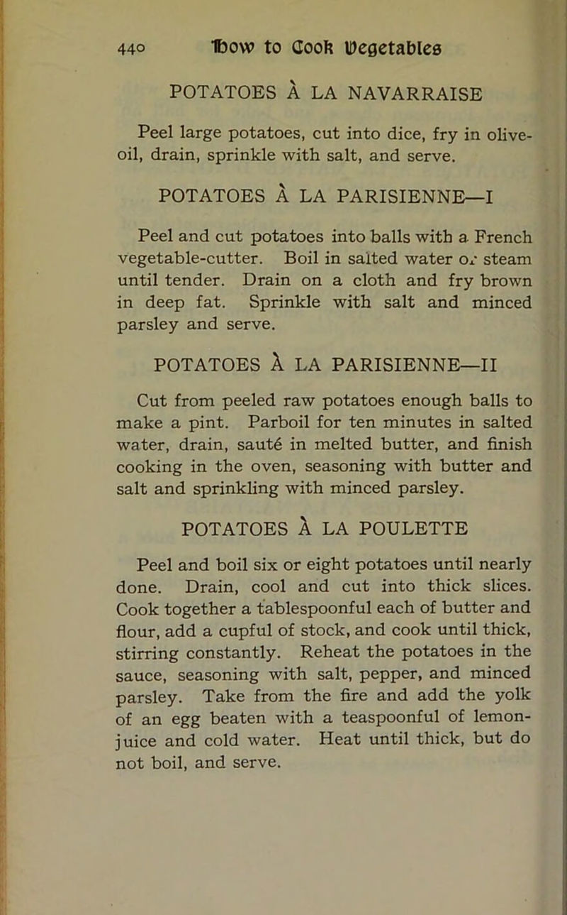 POTATOES A LA NAVARRAISE Peel large potatoes, cut into dice, fry in olive- oil, drain, sprinkle with salt, and serve. POTATOES A LA PARISIENNE—I Peel and cut potatoes into balls with a French vegetable-cutter. Boil in salted water or steam until tender. Drain on a cloth and fry brown in deep fat. Sprinkle with salt and minced parsley and serve. POTATOES A LA PARISIENNE—II Cut from peeled raw potatoes enough balls to make a pint. Parboil for ten minutes in salted water, drain, saute in melted butter, and finish cooking in the oven, seasoning with butter and salt and sprinkling with minced parsley. POTATOES A LA POULETTE Peel and boil six or eight potatoes until nearly done. Drain, cool and cut into thick slices. Cook together a tablespoonful each of butter and flour, add a cupful of stock, and cook until thick, stirring constantly. Reheat the potatoes in the sauce, seasoning with salt, pepper, and minced parsley. Take from the fire and add the yolk of an egg beaten with a teaspoonful of lemon- juice and cold water. Heat until thick, but do not boil, and serve.