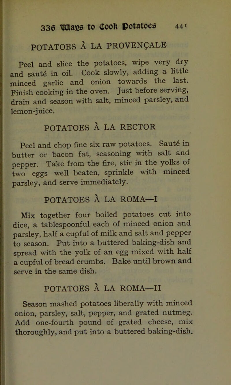 POTATOES A LA PROVENQALE Peel and slice the potatoes, wipe very dry and saut6 in oil. Cook slowly, adding a little minced garlic and onion towards the last. Finish cooking in the oven. Just before serving, drain and season with salt, minced parsley, and lemon-juice. POTATOES A LA RECTOR Peel and chop fine six raw potatoes. Saut6 in butter or bacon fat, seasoning with salt and pepper. Take from the fire, stir in the yolks of two eggs well beaten, sprinkle with minced parsley, and serve immediately. POTATOES A LA ROMA—I Mix together four boiled potatoes cut into dice, a tablespoonful each of minced onion and parsley, half a cupful of milk and salt and pepper to season. Put into a buttered baking-dish and spread with the yolk of an egg mixed with half a cupful of bread crumbs. Bake until brown and serve in the same dish. POTATOES A LA ROMA—II Season mashed potatoes liberally with minced onion, parsley, salt, pepper, and grated nutmeg. Add one-fourth pound of grated cheese, mix thoroughly, and put into a buttered baking-dish.