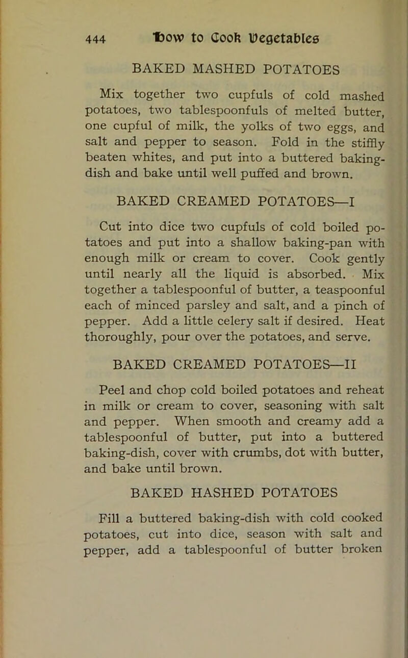 BAKED MASHED POTATOES Mix together two cupfuls of cold mashed potatoes, two tablespoonfuls of melted butter, one cupful of milk, the yolks of two eggs, and salt and pepper to season. Fold in the stiffly beaten whites, and put into a buttered baking- dish and bake until well puffed and brown. BAKED CREAMED POTATOES—I Cut into dice two cupfuls of cold boiled po- tatoes and put into a shallow baking-pan with enough milk or cream to cover. Cook gently until nearly all the liquid is absorbed. Mix together a tablespoonful of butter, a teaspoonful each of minced parsley and salt, and a pinch of pepper. Add a little celery salt if desired. Heat thoroughly, pour over the potatoes, and serve. BAKED CREAMED POTATOES—II Peel and chop cold boiled potatoes and reheat in milk or cream to cover, seasoning with salt and pepper. When smooth and creamy add a tablespoonful of butter, put into a buttered baking-dish, cover with crumbs, dot with butter, and bake until brown. BAKED HASHED POTATOES Fill a buttered baking-dish with cold cooked potatoes, cut into dice, season with salt and pepper, add a tablespoonful of butter broken