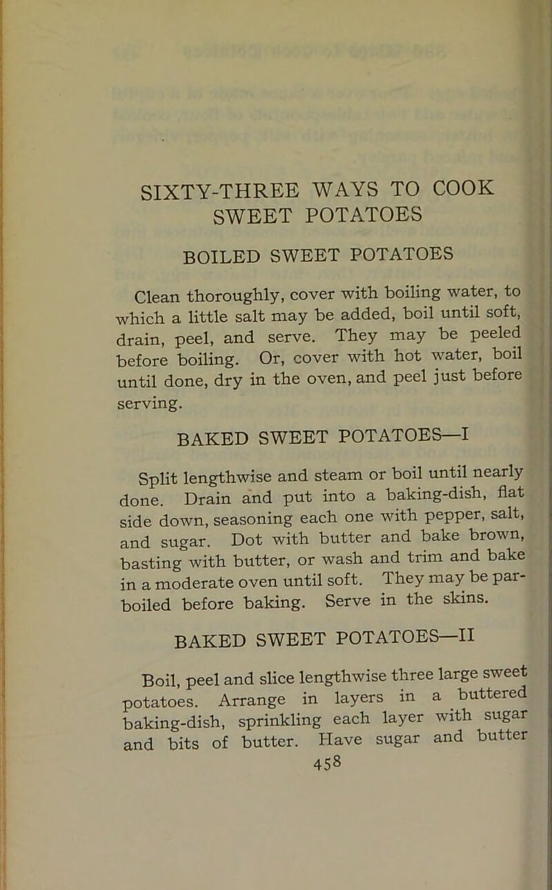 SIXTY-THREE WAYS TO COOK SWEET POTATOES BOILED SWEET POTATOES Clean thoroughly, cover with boiling water, to which a little salt may be added, boil until soft, drain, peel, and serve. They may be peeled before boiling. Or, cover with hot water, boil until done, dry in the oven, and peel just before serving. BAKED SWEET POTATOES—I Split lengthwise and steam or boil until nearly done. Drain and put into a baking-dish, flat side down, seasoning each one with pepper, salt, and sugar. Dot with butter and bake brown, basting with butter, or wash and trim and bake in a moderate oven until soft. They may be par- boiled before baking. Serve in the skins. BAKED SWEET POTATOES—II Boil, peel and slice lengthwise three large sweet potatoes. Arrange in layers in a buttered baking-dish, sprinkling each layer with sugar and bits of butter. Have sugar and butter