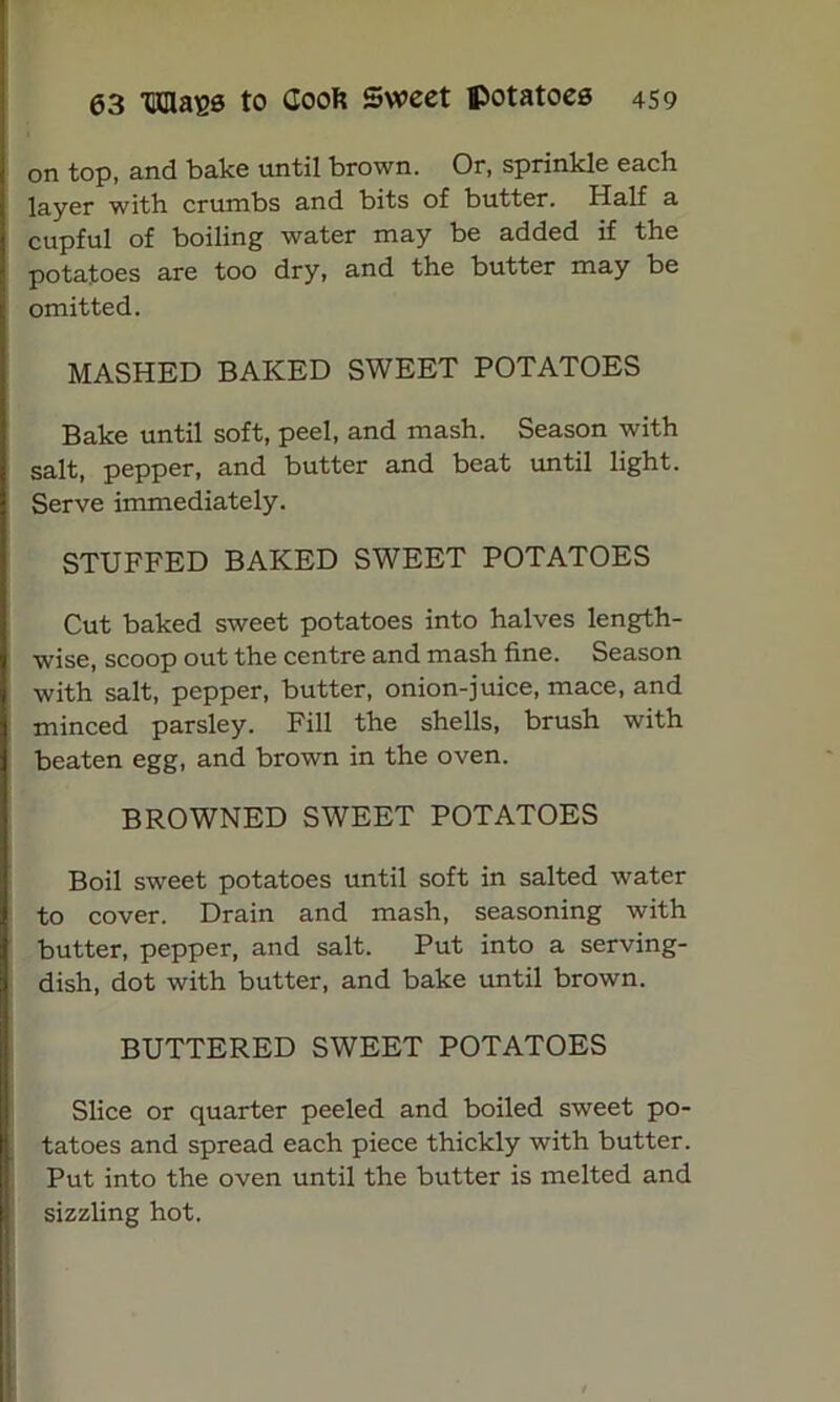 on top, and bake until brown. Or, sprinkle each layer with crumbs and bits of butter. Half a cupful of boiling water may be added if the potatoes are too dry, and the butter may be omitted. MASHED BAKED SWEET POTATOES Bake until soft, peel, and mash. Season with salt, pepper, and butter and beat until light. Serve immediately. STUFFED BAKED SWEET POTATOES Cut baked sweet potatoes into halves length- wise, scoop out the centre and mash fine. Season with salt, pepper, butter, onion-juice, mace, and minced parsley. Fill the shells, brush with beaten egg, and brown in the oven. BROWNED SWEET POTATOES Boil sweet potatoes until soft in salted water to cover. Drain and mash, seasoning with butter, pepper, and salt. Put into a serving- dish, dot with butter, and bake until brown. BUTTERED SWEET POTATOES Slice or quarter peeled and boiled sweet po- tatoes and spread each piece thickly with butter. Put into the oven until the butter is melted and sizzling hot.