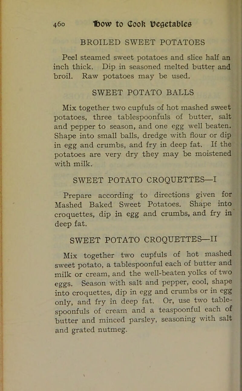 BROILED SWEET POTATOES Peel steamed sweet potatoes and slice half an inch thick. Dip in seasoned melted butter and broil. Raw potatoes may be used. SWEET POTATO BALLS Mix together two cupfuls of hot mashed sweet potatoes, three tablespoonfuls of butter, salt and pepper to season, and one egg well beaten. Shape into small balls, dredge with flour or dip in egg and crumbs, and fry in deep fat. If the potatoes are very dry they may be moistened with milk. SWEET POTATO CROQUETTES—I Prepare according to directions given for Mashed Baked Sweet Potatoes. Shape into croquettes, dip in egg and crumbs, and fry in deep fat. SWEET POTATO CROQUETTES—II Mix together two cupfuls of hot mashed sweet potato, a tablespoonful each of butter and milk or cream, and the well-beaten yolks of two eggs. Season with salt and pepper, cool, shape into croquettes, dip in egg and crumbs or in egg only, and fry in deep fat. Or, use two table- spoonfuls of cream and a teaspoonful each of butter and minced parsley, seasoning with salt and grated nutmeg.