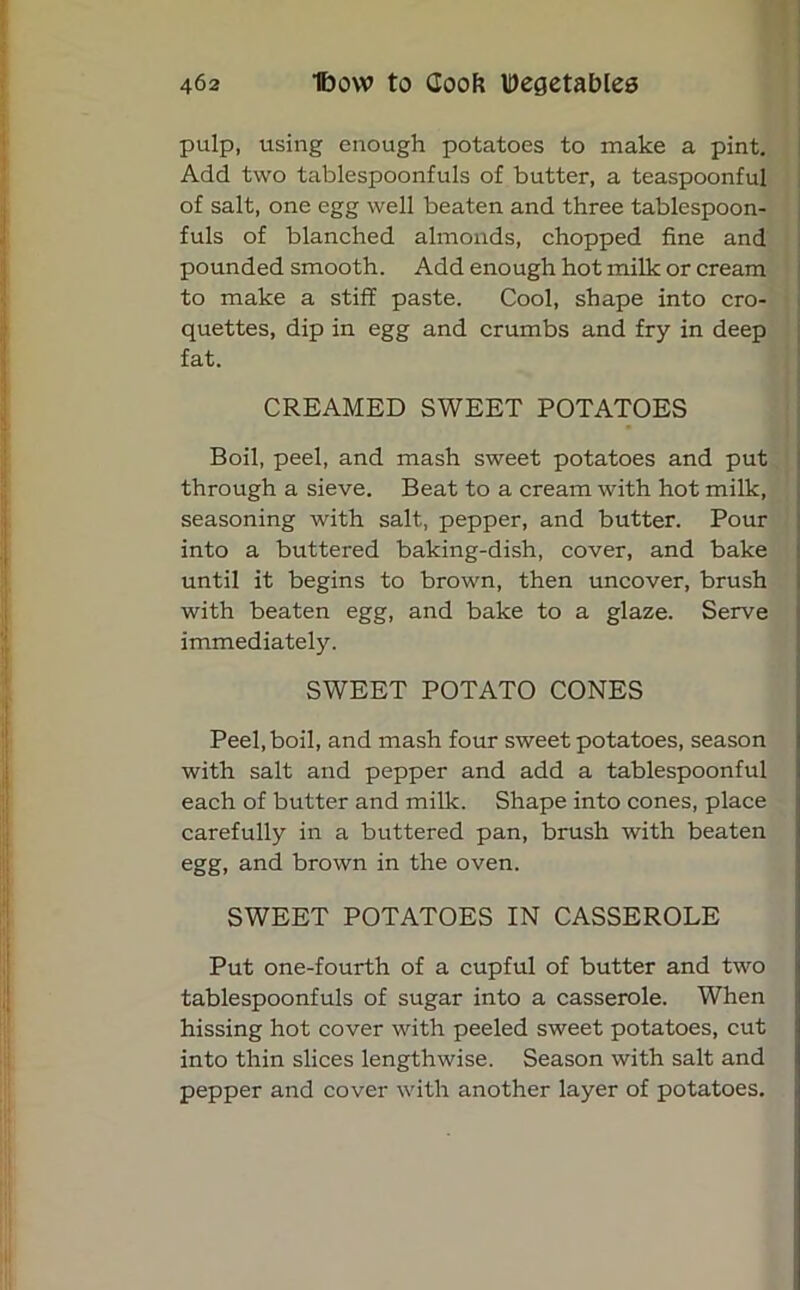 pulp, using enough potatoes to make a pint. Add two tablespoonfuls of butter, a teaspoonful of salt, one egg well beaten and three tablespoon- fuls of blanched almonds, chopped fine and pounded smooth. Add enough hot milk or cream to make a stiff paste. Cool, shape into cro- quettes, dip in egg and crumbs and fry in deep fat. CREAMED SWEET POTATOES Boil, peel, and mash sweet potatoes and put through a sieve. Beat to a cream with hot milk, seasoning with salt, pepper, and butter. Pour into a buttered baking-dish, cover, and bake until it begins to brown, then uncover, brush with beaten egg, and bake to a glaze. Serve immediately. SWEET POTATO CONES Peel, boil, and mash four sweet potatoes, season with salt and pepper and add a tablespoonful each of butter and milk. Shape into cones, place carefully in a buttered pan, brush with beaten egg, and brown in the oven. SWEET POTATOES IN CASSEROLE Put one-fourth of a cupful of butter and two tablespoonfuls of sugar into a casserole. When hissing hot cover with peeled sweet potatoes, cut into thin slices lengthwise. Season with salt and pepper and cover with another layer of potatoes.