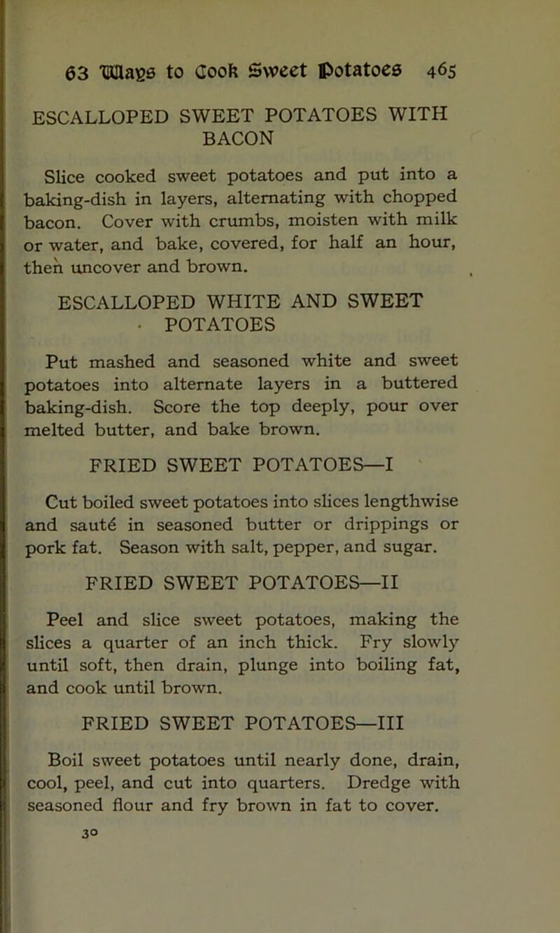 ESCALLOPED SWEET POTATOES WITH BACON Slice cooked sweet potatoes and put into a baking-dish in layers, alternating with chopped bacon. Cover with crumbs, moisten with milk or water, and bake, covered, for half an hour, then uncover and brown. ESCALLOPED WHITE AND SWEET • POTATOES Put mashed and seasoned white and sweet potatoes into alternate layers in a buttered baking-dish. Score the top deeply, pour over melted butter, and bake brown. FRIED SWEET POTATOES—I Cut boiled sweet potatoes into slices lengthwise and saut6 in seasoned butter or drippings or pork fat. Season with salt, pepper, and sugar. FRIED SWEET POTATOES—II Peel and slice sweet potatoes, making the slices a quarter of an inch thick. Fry slowly until soft, then drain, plunge into boiling fat, and cook until brown. FRIED SWEET POTATOES—III Boil sweet potatoes until nearly done, drain, cool, peel, and cut into quarters. Dredge with seasoned flour and fry brown in fat to cover. 3°