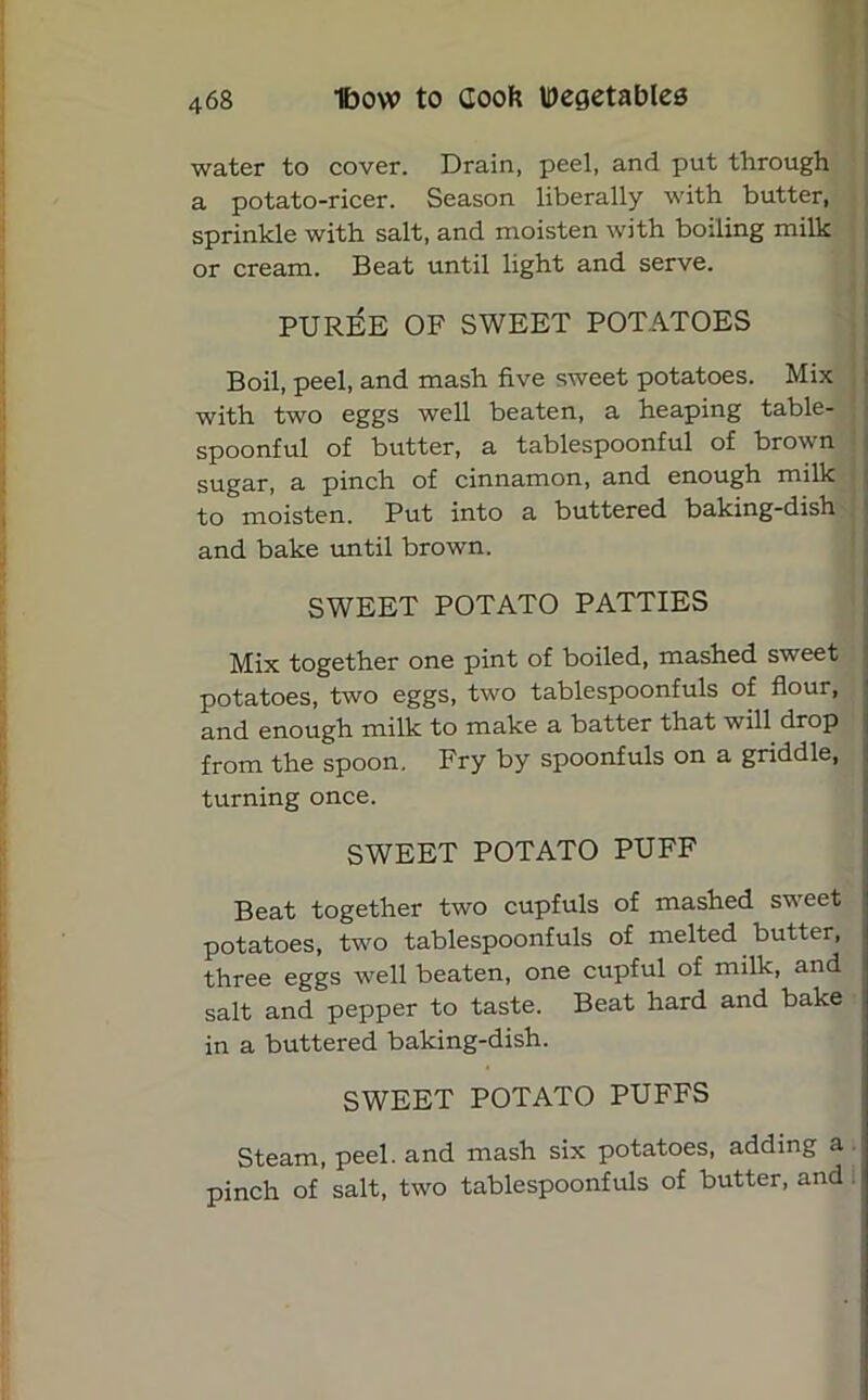 water to cover. Drain, peel, and put through a potato-ricer. Season liberally with butter, sprinkle with salt, and moisten with boiling milk or cream. Beat until light and serve. PUREE OF SWEET POTATOES Boil, peel, and mash five sweet potatoes. Mix with two eggs well beaten, a heaping table- spoonful of butter, a tablespoonful of brown sugar, a pinch of cinnamon, and enough milk to moisten. Put into a buttered baking-dish and bake until brown. SWEET POTATO PATTIES Mix together one pint of boiled, mashed sweet potatoes, two eggs, two tablespoonfuls of flour, and enough milk to make a batter that will drop from the spoon. Fry by spoonfuls on a griddle, turning once. SWEET POTATO PUFF Beat together two cupfuls of mashed sweet potatoes, two tablespoonfuls of melted butter, three eggs well beaten, one cupful of milk, and salt and pepper to taste. Beat hard and bake in a buttered baking-dish. SWEET POTATO PUFFS Steam, peel, and mash six potatoes, adding a pinch of salt, two tablespoonfuls of butter, and i