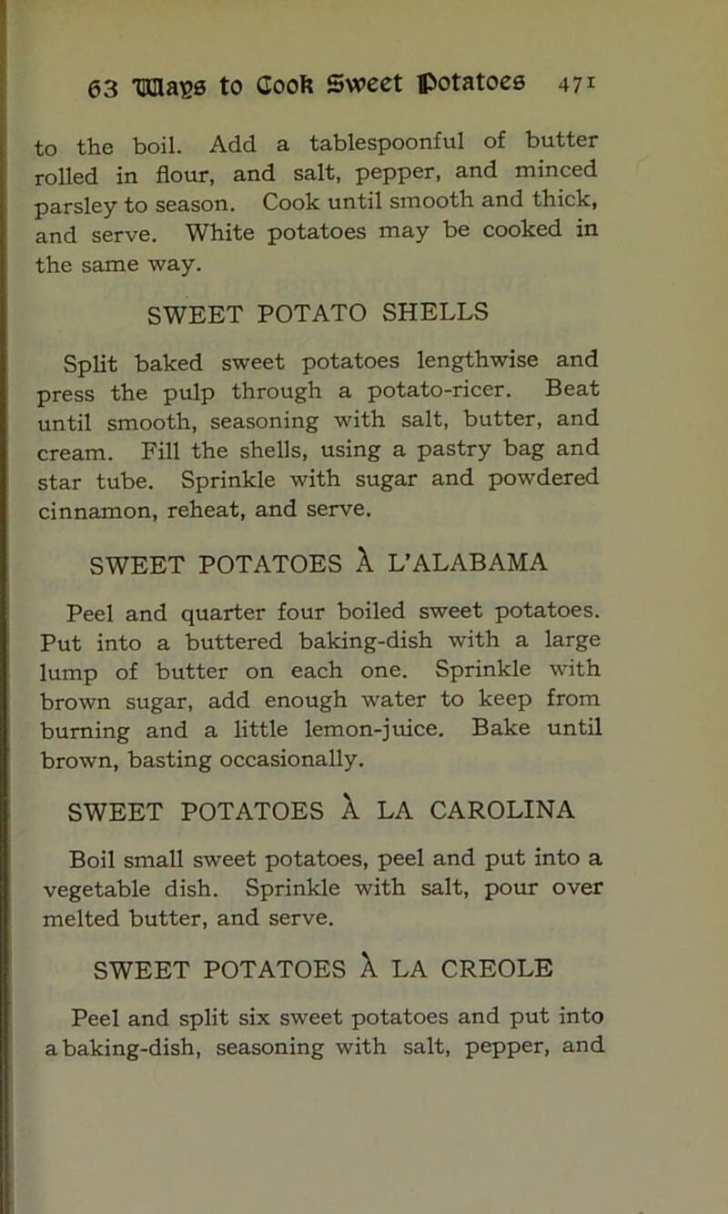 to the boil. Add a tablespoonful of butter rolled in flour, and salt, pepper, and minced parsley to season. Cook until smooth and thick, and serve. White potatoes may be cooked in the same way. SWEET POTATO SHELLS Split baked sweet potatoes lengthwise and press the pulp through a potato-ricer. Beat until smooth, seasoning with salt, butter, and cream. Fill the shells, using a pastry bag and star tube. Sprinkle with sugar and powdered cinnamon, reheat, and serve. SWEET POTATOES X L’ALABAMA Peel and quarter four boiled sweet potatoes. Put into a buttered baking-dish with a large lump of butter on each one. Sprinkle with brown sugar, add enough water to keep from burning and a little lemon-juice. Bake until brown, basting occasionally. SWEET POTATOES X LA CAROLINA Boil small sweet potatoes, peel and put into a vegetable dish. Sprinkle with salt, pour over melted butter, and serve. SWEET POTATOES X LA CREOLE Peel and split six sweet potatoes and put into a baking-dish, seasoning with salt, pepper, and