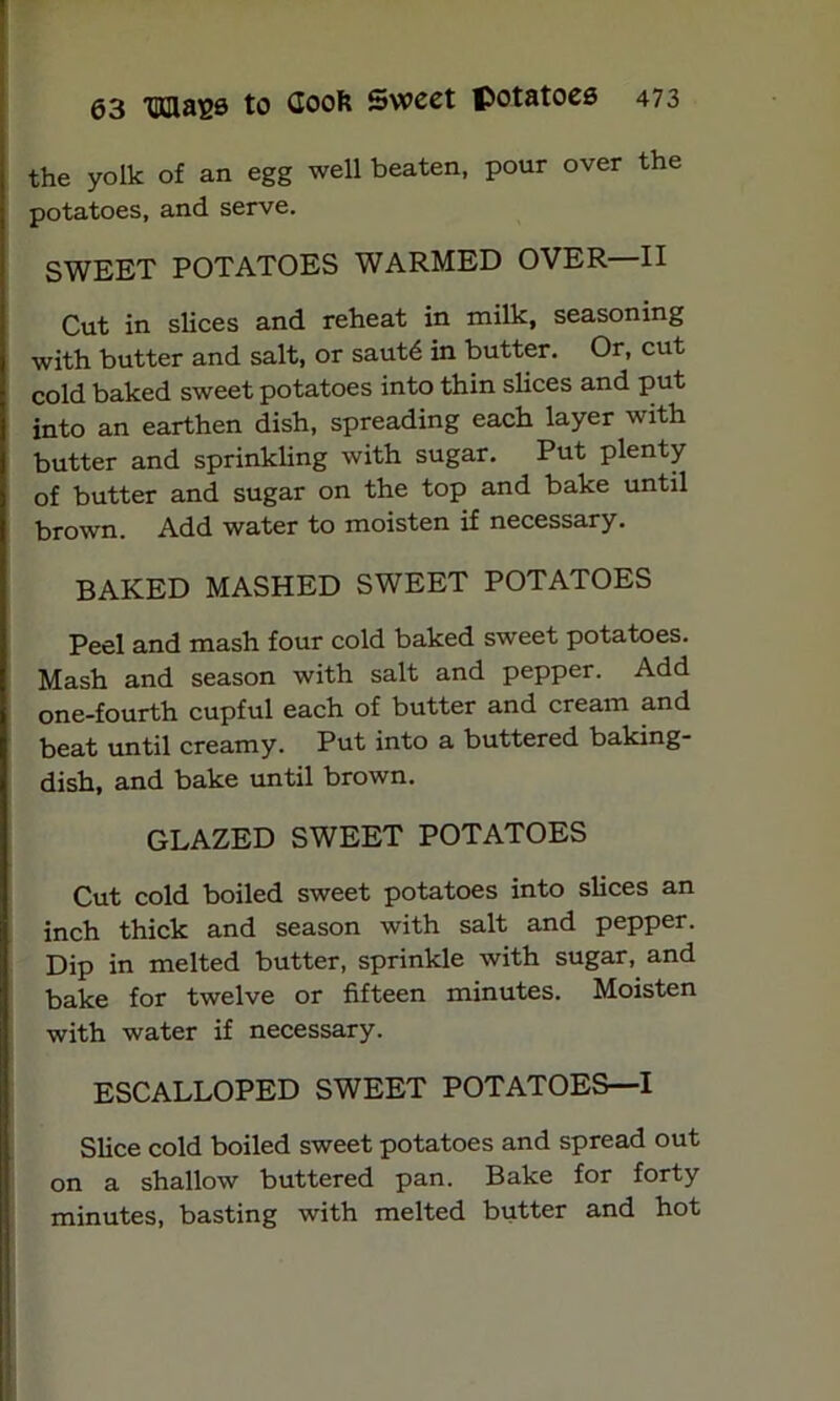 the yolk of an egg well beaten, pour over the potatoes, and serve. SWEET POTATOES WARMED OVER—II Cut in slices and reheat in milk, seasoning with butter and salt, or saut<$ in butter. Or, cut cold baked sweet potatoes into thin slices and put into an earthen dish, spreading each layer with butter and sprinkling with sugar. Put plenty of butter and sugar on the top and bake until brown. Add water to moisten if necessary. BAKED MASHED SWEET POTATOES Peel and mash four cold baked sweet potatoes. Mash and season with salt and pepper. Add one-fourth cupful each of butter and cream and beat until creamy. Put into a buttered baking- dish, and bake until brown. GLAZED SWEET POTATOES Cut cold boiled sweet potatoes into slices an inch thick and season with salt and pepper. Dip in melted butter, sprinkle with sugar, and bake for twelve or fifteen minutes. Moisten with water if necessary. ESCALLOPED SWEET POTATOES—I Slice cold boiled sweet potatoes and spread out on a shallow buttered pan. Bake for forty minutes, basting with melted butter and hot