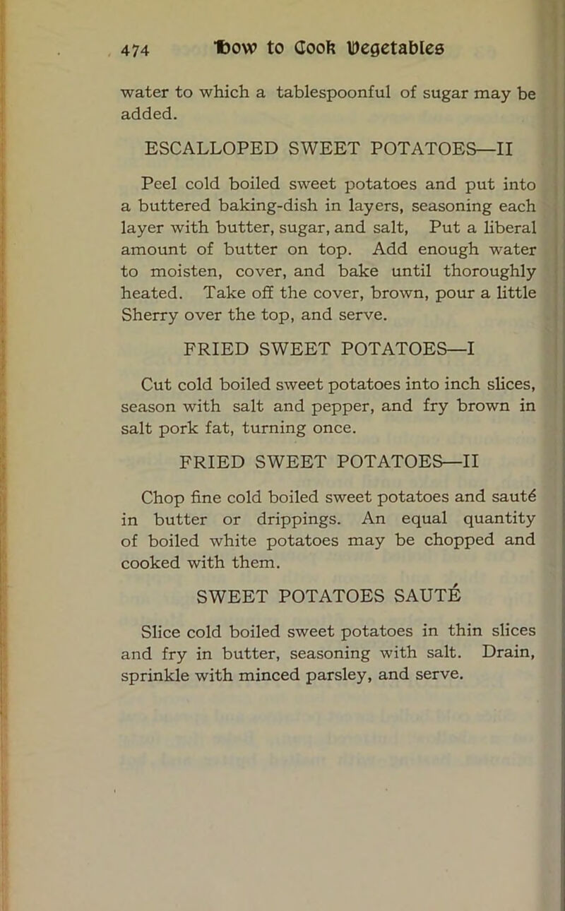 water to which a tablespoonful of sugar may be added. ESCALLOPED SWEET POTATOES—II Peel cold boiled sweet potatoes and put into a buttered baking-dish in layers, seasoning each layer with butter, sugar, and salt, Put a liberal amount of butter on top. Add enough water to moisten, cover, and bake until thoroughly heated. Take off the cover, brown, pour a little Sherry over the top, and serve. FRIED SWEET POTATOES—I Cut cold boiled sweet potatoes into inch slices, season with salt and pepper, and fry brown in salt pork fat, turning once. FRIED SWEET POTATOES—II Chop fine cold boiled sweet potatoes and sautd in butter or drippings. An equal quantity of boiled white potatoes may be chopped and cooked with them. SWEET POTATOES SAUTE Slice cold boiled sweet potatoes in thin slices and fry in butter, seasoning with salt. Drain, sprinkle with minced parsley, and serve.