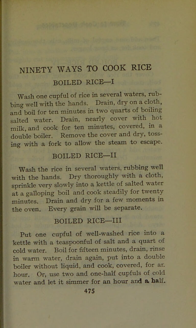 NINETY WAYS TO COOK RICE BOILED RICE—I Wash one cupful of rice in several waters, rub- bing well with the hands. Drain, dry on a cloth, and boil for ten minutes in two quarts of boiling salted water. Drain, nearly cover with hot milk, and cook for ten minutes, covered, in a double boiler. Remove the cover and dry, toss- ing with a fork to allow the steam to escape. BOILED RICE—II Wash the rice in several waters, rubbing well with the hands. Dry thoroughly with a cloth, sprinkle very slowly into a kettle of salted water at a galloping boil and cook steadily for twenty minutes. Drain and dry for a few moments in the oven. Every grain will be separate. BOILED RICE—III Put one cupful of well-washed rice into a kettle with a teaspoonful of salt and a quart of cold water. Boil for fifteen minutes, drain, rinse in warm water, drain again, put into a double boiler without liquid, and cook, covered, for ar. hour. Or, use two and one-half cupfuls of cold water and let it simmer for an hour and a half.