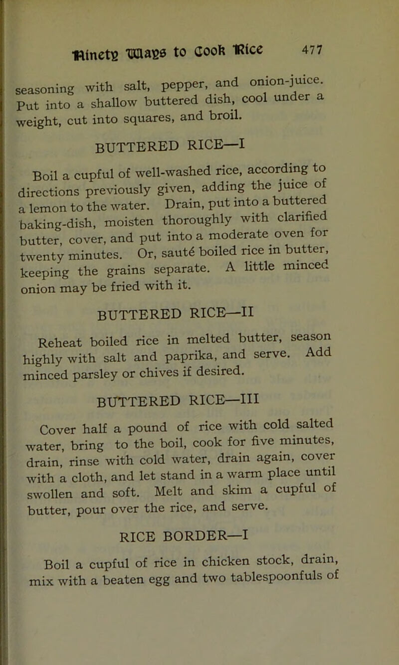 seasoning with salt, pepper, and onion-juice. Put into a shallow buttered dish, cool under a weight, cut into squares, and broil. BUTTERED RICE—I Boil a cupful of well-washed rice, according to directions previously given, adding the juice of a lemon to the water. Drain, put into a buttered baking-dish, moisten thoroughly with clarified butter, cover, and put into a moderate oven for twenty minutes. Or, saut6 boiled rice m butter keeping the grains separate. A little mmcec onion may be fried with it. BUTTERED RICE—II Reheat boiled rice in melted butter, season highly with salt and paprika, and serve. Add minced parsley or chives if desired. BUTTERED RICE—III Cover half a pound of rice with cold salted water, bring to the boil, cook for five minutes, drain, rinse with cold water, drain again, covei with a cloth, and let stand in a warm place until swollen and soft. Melt and skim a cupful of butter, pour over the rice, and serve. RICE BORDER—I Boil a cupful of rice in chicken stock, drain, mix with a beaten egg and two tablespoonfuls of