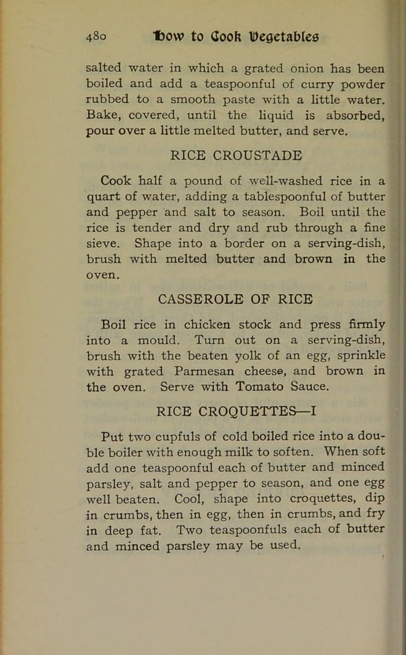 salted water in which a grated onion has been boiled and add a teaspoonful of curry powder rubbed to a smooth paste with a little water. Bake, covered, until the liquid is absorbed, pour over a little melted butter, and serve. RICE CROUSTADE Cook half a pound of well-washed rice in a quart of water, adding a tablespoonful of butter and pepper and salt to season. Boil until the rice is tender and dry and rub through a fine sieve. Shape into a border on a serving-dish, brush with melted butter and brown in the oven. CASSEROLE OF RICE Boil rice in chicken stock and press firmly into a mould. Turn out on a serving-dish, brush with the beaten yolk of an egg, sprinkle with grated Parmesan cheese, and brown in the oven. Serve with Tomato Sauce. RICE CROQUETTES—I Put two cupfuls of cold boiled rice into a dou- ble boiler with enough milk to soften. When soft add one teaspoonful each of butter and minced parsley, salt and pepper to season, and one egg well beaten. Cool, shape into croquettes, dip in crumbs, then in egg, then in crumbs, and fry in deep fat. Two teaspoonfuls each of butter and minced parsley may be used.