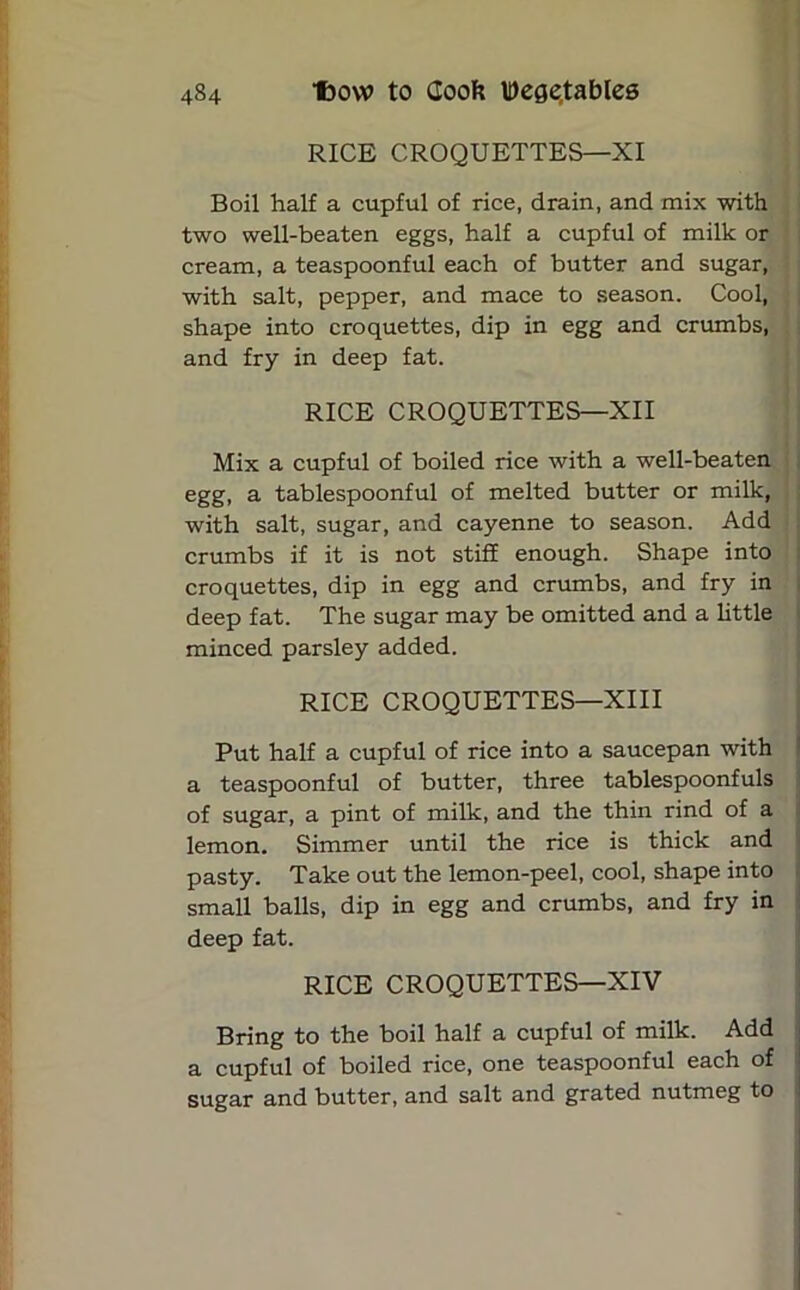 RICE CROQUETTES—XI Boil half a cupful of rice, drain, and mix with two well-beaten eggs, half a cupful of milk or cream, a teaspoonful each of butter and sugar, with salt, pepper, and mace to season. Cool, shape into croquettes, dip in egg and crumbs, and fry in deep fat. RICE CROQUETTES—XII Mix a cupful of boiled rice with a well-beaten egg, a tablespoonful of melted butter or milk, with salt, sugar, and cayenne to season. Add crumbs if it is not stiff enough. Shape into croquettes, dip in egg and crumbs, and fry in deep fat. The sugar may be omitted and a little minced parsley added. RICE CROQUETTES—XIII Put half a cupful of rice into a saucepan with a teaspoonful of butter, three tablespoonfuls of sugar, a pint of milk, and the thin rind of a lemon. Simmer until the rice is thick and pasty. Take out the lemon-peel, cool, shape into small balls, dip in egg and crumbs, and fry in deep fat. RICE CROQUETTES—XIV Bring to the boil half a cupful of milk. Add a cupful of boiled rice, one teaspoonful each of sugar and butter, and salt and grated nutmeg to