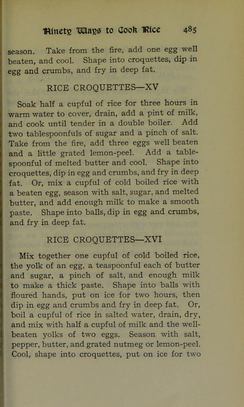 season. Take from the fire, add one egg well beaten, and cool. Shape into croquettes, dip in : egg and crumbs, and fry in deep fat. RICE CROQUETTES—XV Soak half a cupful of rice for three hours in i warm water to cover, drain, add a pint of milk, I and cook until tender in a double boiler. Add I two tablespoonfuls of sugar and a pinch of salt. I Take from the fire, add three eggs well beaten j and a little grated lemon-peel. Add a table- spoonful of melted butter and cool. Shape into croquettes, dip in egg and crumbs, and fry in deep fat. Or, mix a cupful of cold boiled rice with a beaten egg, season with salt, sugar, and melted butter, and add enough milk to make a smooth paste. Shape into balls, dip in egg and crumbs, and fry in deep fat. RICE CROQUETTES—XVI Mix together one cupful of cold boiled rice, the yolk of an egg, a teaspoonful each of butter and sugar, a pinch of salt, and enough milk to make a thick paste. Shape into balls with floured hands, put on ice for two hours, then dip in egg and crumbs and fry in deep fat. Or, boil a cupful of rice in salted water, drain, dry, and mix with half a cupful of milk and the well- beaten yolks of two eggs. Season with salt, pepper, butter, and grated nutmeg or lemon-peel. Cool, shape into croquettes, put on ice for two