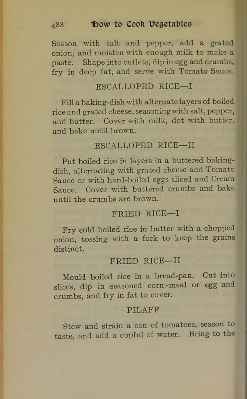 Season with salt and pepper, add a grated onion, and moisten with enough milk to make a paste. Shape into cutlets, dip in egg and crumbs, fry in deep fat, and serve with Tomato Sauce. ESCALLOPED RICE—I Fill a baking-dish with alternate layers of boiled rice and grated cheese, seasoning with salt, pepper, and butter. Cover with milk, dot with butter, and bake until brown. ESCALLOPED RICE—II Put boiled rice in layers in a buttered baking- dish, alternating with grated cheese and Tomato Sauce or with hard-boiled eggs sliced and Cream Sauce. Cover with buttered crumbs and bake until the crumbs are brown. FRIED RICE—I Fry cold boiled rice in butter with a chopped onion, tossing with a fork to keep the grains distinct. FRIED RICE—II Mould boiled rice in a bread-pan. Cut into slices, dip in seasoned corn-meal or egg and crumbs, and fry in fat to cover. PILAFF Stew and strain a can of tomatoes, season to taste, and add a cupful of water. Bring to the