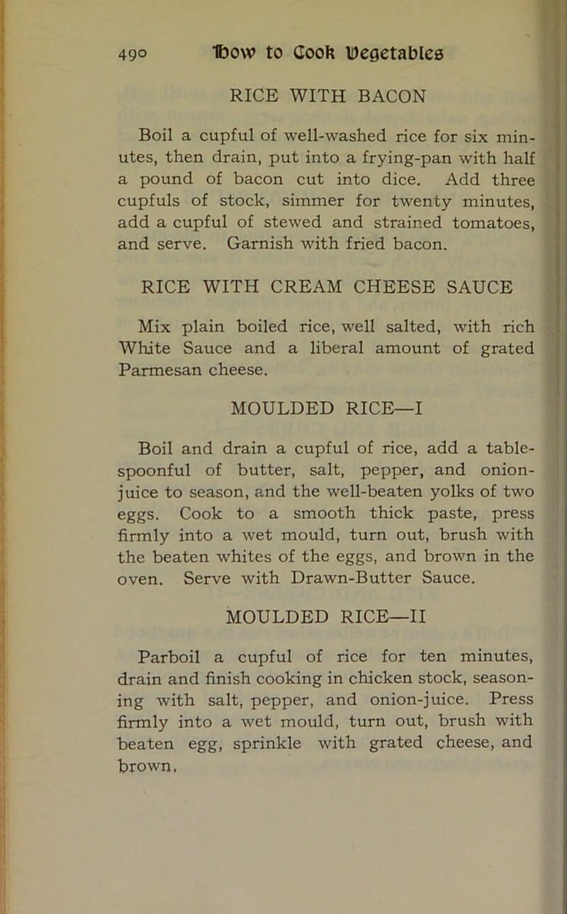 RICE WITH BACON Boil a cupful of well-washed rice for six min- utes, then drain, put into a frying-pan with half a pound of bacon cut into dice. Add three cupfuls of stock, simmer for twenty minutes, add a cupful of stewed and strained tomatoes, and serve. Garnish with fried bacon. RICE WITH CREAM CHEESE SAUCE Mix plain boiled rice, well salted, with rich White Sauce and a liberal amount of grated Parmesan cheese. MOULDED RICE—I Boil and drain a cupful of rice, add a table- spoonful of butter, salt, pepper, and onion- juice to season, and the well-beaten yolks of two eggs. Cook to a smooth thick paste, press firmly into a wet mould, turn out, brush with the beaten whites of the eggs, and brown in the oven. Serve with Drawn-Butter Sauce. MOULDED RICE—II Parboil a cupful of rice for ten minutes, drain and finish cooking in chicken stock, season- ing with salt, pepper, and onion-juice. Press firmly into a wet mould, turn out, brush with beaten egg, sprinkle with grated cheese, and brown.