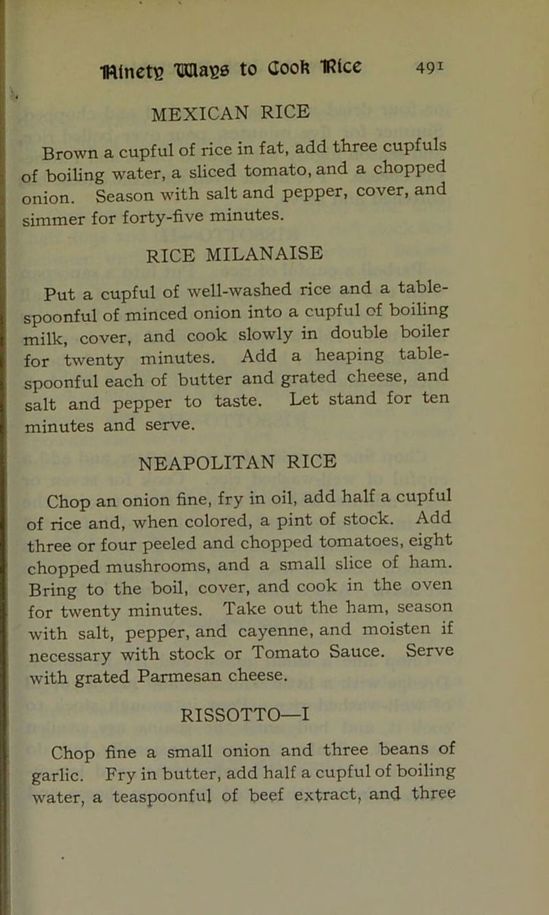 MEXICAN RICE Brown a cupful of rice in fat, add three cupfuls of boiling water, a sliced tomato, and a chopped onion. Season with salt and pepper, cover, and simmer for forty-five minutes. RICE MILANAISE Put a cupful of well-washed rice and a table- spoonful of minced onion into a cupful of boiling milk, cover, and cook slowly in double boiler for twenty minutes. Add a heaping table- spoonful each of butter and grated cheese, and salt and pepper to taste. Let stand for ten minutes and serve. NEAPOLITAN RICE Chop an onion fine, fry in oil, add half a cupful of rice and, when colored, a pint of stock. Add three or four peeled and chopped tomatoes, eight chopped mushrooms, and a small slice of ham. Bring to the boil, cover, and cook in the oven for twenty minutes. Take out the ham, season with salt, pepper, and cayenne, and moisten if necessary with stock or Tomato Sauce. Serve with grated Parmesan cheese. RISSOTTO—I Chop fine a small onion and three beans of garlic. Fry in butter, add half a cupful of boiling water, a teaspoonful of beef extract, and three