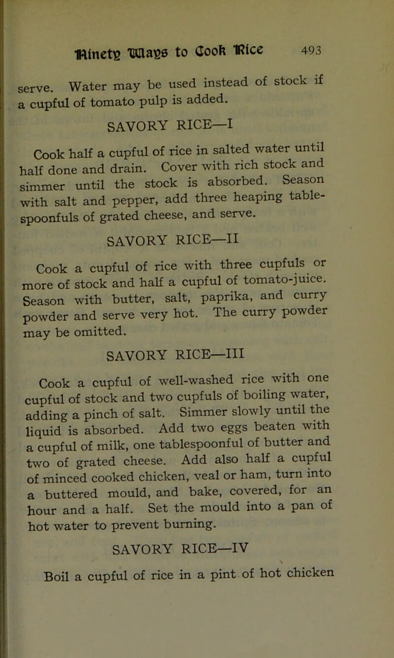 serve. Water may be used instead of stock if a cupful of tomato pulp is added. SAVORY RICE—I Cook half a cupful of rice in salted water until half done and drain. Cover with rich stock and simmer until the stock is absorbed. Season with salt and pepper, add three heaping table- spoonfuls of grated cheese, and serve. SAVORY RICE—II Cook a cupful of rice with three cupfuls or more of stock and half a cupful of tomato-juice. Season with butter, salt, paprika, and curry powder and serve very hot. The curry powder may be omitted. SAVORY RICE—III Cook a cupful of well-washed rice with one cupful of stock and two cupfuls of boiling water, adding a pinch of salt. Simmer slowly until the liquid is absorbed. Add two eggs beaten with a cupful of milk, one tablespoonful of butter and two of grated cheese. Add also half a cupful of minced cooked chicken, veal or ham, turn into a buttered mould, and bake, covered, for an hour and a half. Set the mould into a pan of hot water to prevent burning. SAVORY RICE—IV \ Boil a cupful of rice in a pint of hot chicken