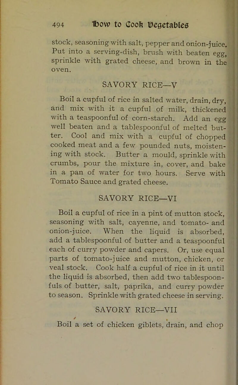 stock, seasoning with salt, pepper and onion-juice. Put into a serving-dish, brush with beaten egg, sprinkle with grated cheese, and brown in the oven. SAVORY RICE—V Boil a cupful of rice in salted water, drain, dry, and mix with it a cupful of milk, thickened with a teaspoonful of corn-starch. Add an egg well beaten and a tablespoonful of melted but- ter. Cool and mix with a cupful of chopped cooked meat and a few pounded nuts, moisten- ing with stock. Butter a mould, sprinkle with crumbs, pour the mixture in, cover, and bake in a pan of water for two hours. Serve with Tomato Sauce and grated cheese. SAVORY RICE—VI Boil a cupful of rice in a pint of mutton stock, seasoning with salt, cayenne, and tomato- and onion-juice. When the liquid is absorbed, add a tablespoonful of butter and a teaspoonful each of curry powder and capers. Or, use equal parts of tomato-juice and mutton, chicken, or veal stock. Cook half a cupful of rice in it until the liquid is absorbed, then add two tablespoon- fuls of butter, salt, paprika, and curry powder to season. Sprinkle with grated cheese in serving. SAVORY RICE—VII / Boil a set of chicken giblets, drain, and chop