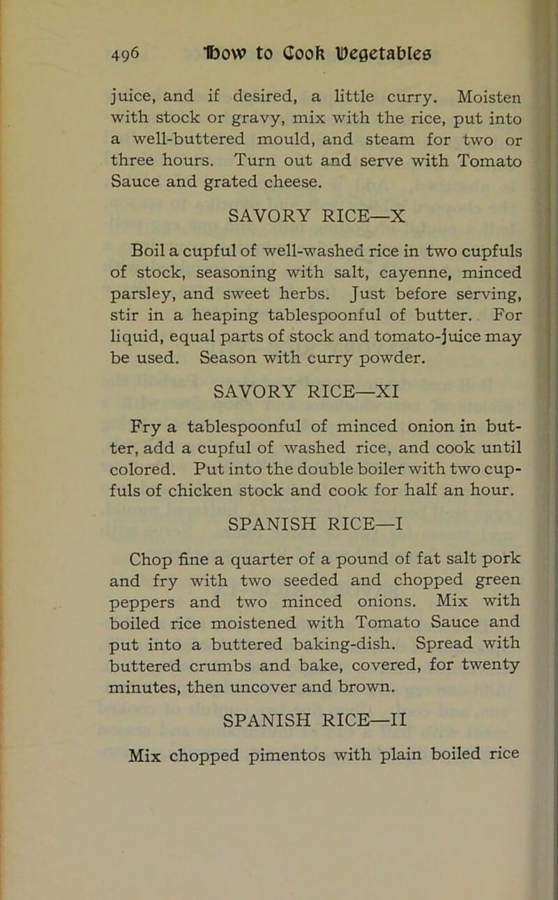 juice, and if desired, a little curry. Moisten with stock or gravy, mix with the rice, put into a well-buttered mould, and steam for two or three hours. Turn out and serve with Tomato Sauce and grated cheese. SAVORY RICE—X Boil a cupful of well-washed rice in two cupfuls of stock, seasoning with salt, cayenne, minced parsley, and sweet herbs. Just before serving, stir in a heaping tablespoonful of butter. For liquid, equal parts of stock and tomato-juice may be used. Season with curry powder. SAVORY RICE—XI Fry a tablespoonful of minced onion in but- ter, add a cupful of washed rice, and cook until colored. Put into the double boiler with two cup- fuls of chicken stock and cook for half an hour. SPANISH RICE—I Chop fine a quarter of a pound of fat salt pork and fry with two seeded and chopped green peppers and two minced onions. Mix with boiled rice moistened with Tomato Sauce and put into a buttered baking-dish. Spread with buttered crumbs and bake, covered, for twenty minutes, then uncover and brown. SPANISH RICE—II Mix chopped pimentos with plain boiled rice