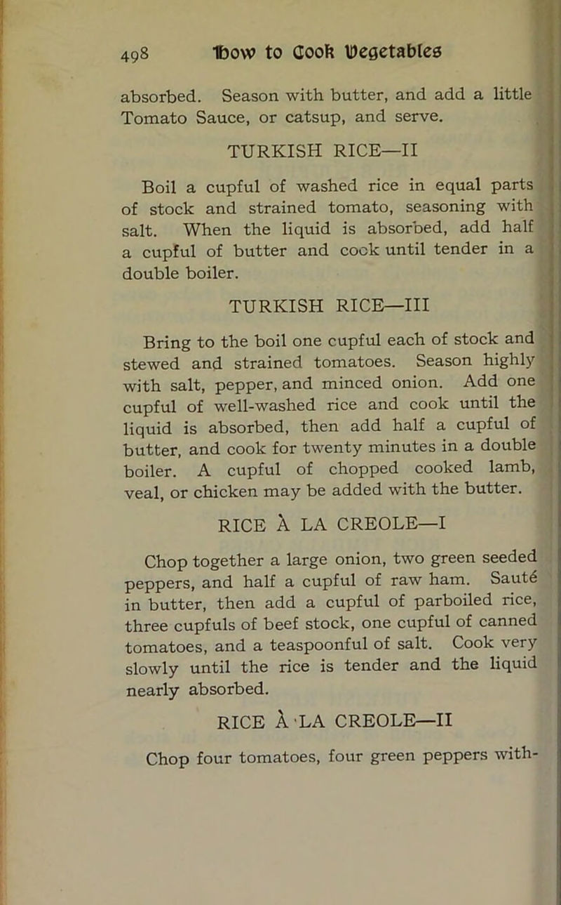 absorbed. Season with butter, and add a little Tomato Sauce, or catsup, and serve. TURKISH RICE—II Boil a cupful of washed rice in equal parts of stock and strained tomato, seasoning with salt. When the liquid is absorbed, add half a cupful of butter and cock until tender in a double boiler. TURKISH RICE—III Bring to the boil one cupful each of stock and stewed and strained tomatoes. Season highly with salt, pepper, and minced onion. Add one cupful of well-washed rice and cook until the liquid is absorbed, then add half a cupful of butter, and cook for twenty minutes in a double boiler. A cupful of chopped cooked lamb, veal, or chicken may be added with the butter. RICE A LA CREOLE—I Chop together a large onion, two green seeded peppers, and half a cupful of raw ham. Saut6 in butter, then add a cupful of parboiled rice, three cupfuls of beef stock, one cupful of canned tomatoes, and a teaspoonful of salt. Cook very slowly until the rice is tender and the liquid nearly absorbed. rice Ala creole—ii Chop four tomatoes, four green peppers with-