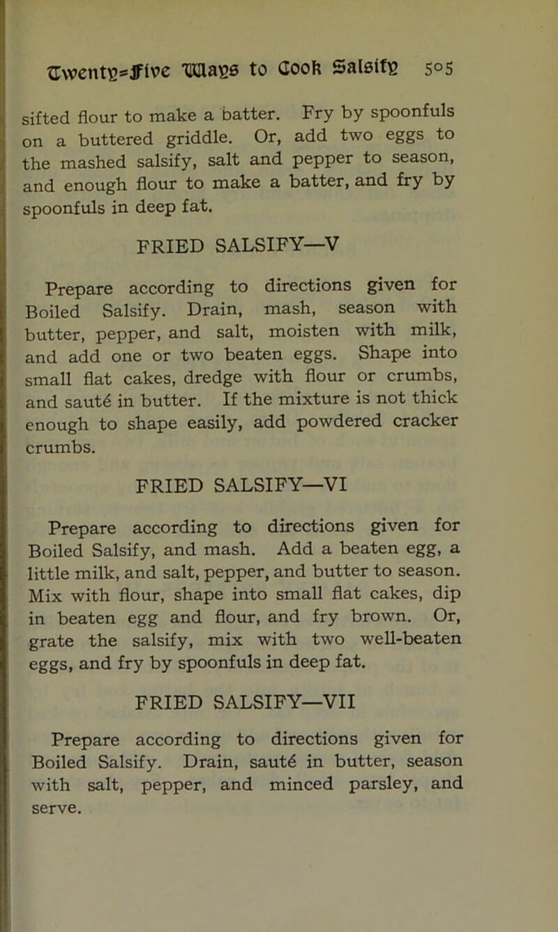 awentB^Jftve Wags to (look SalsifB 5°5 sifted flour to make a batter. Fry by spoonfuls on a buttered griddle. Or, add two eggs to the mashed salsify, salt and pepper to season, and enough flour to make a batter, and fry by spoonfuls in deep fat. FRIED SALSIFY—V Prepare according to directions given for Boiled Salsify. Drain, mash, season with butter, pepper, and salt, moisten with milk, and add one or two beaten eggs. Shape into small flat cakes, dredge with flour or crumbs, and saut£ in butter. If the mixture is not thick enough to shape easily, add powdered cracker crumbs. FRIED SALSIFY—VI Prepare according to directions given for Boiled Salsify, and mash. Add a beaten egg, a little milk, and salt, pepper, and butter to season. Mix with flour, shape into small flat cakes, dip in beaten egg and flour, and fry brown. Or, grate the salsify, mix with two well-beaten eggs, and fry by spoonfuls in deep fat. FRIED SALSIFY—VII Prepare according to directions given for Boiled Salsify. Drain, sautd in butter, season with salt, pepper, and minced parsley, and serve.